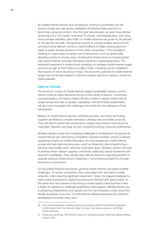 38
As mobile Internet devices and connections continue to proliferate and the
amount of data per user grows, availability of sufficient radio spectrum is
becoming a growing concern. Over the past several years, as users have started
streaming more “rich media” (including TV shows), downloading apps, and using
more complex websites, data traffic on mobile networks has grown by 80 percent
to 100 percent annually. The growing scarcity of unused wireless spectrum has
prompted some telecom carriers to spend billions of dollars buying spectrum
rights in public airwave auctions or from other companies.36
This shortage is
creating an urgent need for better use of frequencies, such as dynamically
allocating spectrum among users. Creating the infrastructure to increase global
high-speed Internet coverage will require significant capital expenditure. The
expected investment in infrastructure necessary to facilitate mobile Internet usage
could be as high as $300 billion annually in 2025, including cost for installation
(the majority of which would be in Asia). The economic potential of mobile Internet
usage may not be fully realized if sufficient wireless spectrum capacity cannot be
made available.
IMPLICATIONS
The economic impact of mobile Internet usage is potentially massive, and its
effects could be highly disruptive across a wide range of sectors. Consumers,
business leaders, and policy makers all have a stake in seeing mobile Internet
usage spread and take on greater capabilities. And all of these stakeholders
will also have to grapple with challenges that could limit the realization of this
full potential.
Makers of mobile Internet devices, software providers, and other technology
suppliers are likely to compete intensely to develop new and better products.
They will need to adopt new components, explore new product forms (such as
“wearable” devices), and keep up with constantly evolving consumer preferences.
Wireless carriers could face increasing challenges in profiting from the growth of
mobile Internet use. Intensifying competition between wireless carriers is already
squeezing margins on mobile data plans. As more people get mobile Internet
access and new data-intensive uses—such as streaming video programming—
become more widely used, networks could slow down. Wireless carriers will need
to address these network capacity constraints, balancing capital investment with
long-term profitability. They will also face difficult decisions regarding whether to
upgrade existing infrastructure or leapfrog to more advanced platforms through
expansion or acquisition.
For incumbent Internet businesses, growing mobile Internet use poses multiple
challenges. To remain competitive, they must adapt their services to mobile
networks, often requiring significant investment. Today, the biggest challenge for
many online businesses is capturing revenue as Internet traffic goes mobile. At
the same time, low barriers to launching a mobile-based online business make
it easier for upstarts to challenge established online players. Mobile Internet use
is attracting entrepreneurs and capital, and the next innovators could come from
literally anywhere: more than 143,000 Internet-related businesses are started in
developing economies every year.37
36	 One recent example of a wireless spectrum purchase is Verizon’s purchase of spectrum
for $3.9 billion from Time Warner Cable, Comcast, Cox Communications, and Bright
House Networks.
37	 Online and upcoming: The Internet’s impact on aspiring countries, McKinsey Global Institute,
January 2012.
 