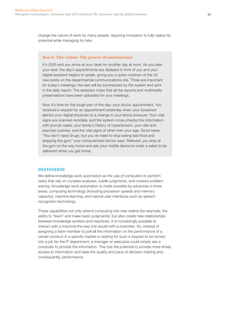 41Disruptive technologies: Advances that will transform life, business, and the global economy
McKinsey Global Institute
change the nature of work for many people, requiring innovation to fully realize its
potential while managing its risks.
Box 6. The vision: The power of omniscience
It’s 2025 and you arrive at your desk for another day at work. As you take
your seat, the day’s appointments are diplayed in front of you and your
digital assistant begins to speak, giving you a quick rundown of the 43
new posts on the departmental communications site. Three are important
for today’s meetings; the rest will be summarized by the system and sent
in the daily report. The assistant notes that all the reports and multimedia
presentations have been uploaded for your meetings.
Now it’s time for the tough part of the day: your doctor appointment. You
received a request for an appointment yesterday when your biosensor
alerted your digital physician to a change in your blood pressure. Your vital
signs are scanned remotely, and the system cross-checks this information
with journal cases, your family’s history of hypertension, your diet and
exercise routines, and the vital signs of other men your age. Good news:
“You don’t need drugs, but you do need to stop eating fast food and
skipping the gym,” your computerized doctor says. Relieved, you stop at
the gym on the way home and ask your mobile device to order a salad to be
delivered when you get home.
DEFINITION
We define knowledge work automation as the use of computers to perform
tasks that rely on complex analyses, subtle judgments, and creative problem
solving. Knowledge work automation is made possible by advances in three
areas: computing technology (including processor speeds and memory
capacity), machine learning, and natural user interfaces such as speech
recognition technology.
These capabilities not only extend computing into new realms (for example, the
ability to “learn” and make basic judgments), but also create new relationships
between knowledge workers and machines. It is increasingly possible to
interact with a machine the way one would with a coworker. So, instead of
assigning a team member to pull all the information on the performance of a
certain product in a specific market or waiting for such a request to be turned
into a job for the IT department, a manager or executive could simply ask a
computer to provide the information. This has the potential to provide more timely
access to information and raise the quality and pace of decision making and,
consequently, performance.
 