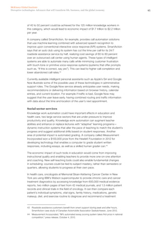 45Disruptive technologies: Advances that will transform life, business, and the global economy
McKinsey Global Institute
of 40 to 50 percent could be achieved for the 125 million knowledge workers in
this category, which would lead to economic impact of $1.7 trillion to $2.2 trillion
per year.
A company called SmartAction, for example, provides call automation solutions
that use machine learning combined with advanced speech recognition to
improve upon conventional interactive voice response (IVR) systems. SmartAction
says that an auto club using its system has cut the time per call for its 24/7
roadside assistance service by half, realizing cost savings of 60 to 80 percent
over an outsourced call center using human agents. These types of intelligent
systems are able to automate many calls while minimizing customer frustration
with touch-tone or primitive voice-response systems (systems that offer prompts
such as, “If this is correct, say yes”). This can lead to higher call completion and
lower abandoned call rates.43
Currently available intelligent personal assistants such as Apple’s Siri and Google
Now illustrate some of the possible uses of these technologies in administrative
support roles. The Google Now service already anticipates user needs, making
recommendations or delivering information based on browser history, calendar
entries, and current location. For example if traffic is bad, Google Now may
suggest that the user leave early, having combined routing and traffic information
with data about the time and location of the user’s next appointment.
Social sector services
Knowledge work automation could have important effects in education and
health care, two large service sectors that are under pressure to improve
productivity and quality. Knowledge work automation can augment teacher
abilities and enhance or replace lectures with “adaptive” learning programs—
dynamic instruction systems that alter the pace of teaching to match the student’s
progress and suggest additional drills based on student responses. Another
area of potential impact is automated grading. A company called Measurement
Incorporated won a $100,000 prize from the Hewlett Foundation in 2012 for
developing technology that enables a computer to grade student written
responses, including essays, as well as a skilled human grader can.44
The economic impact of such tools in education would come from improving
instructional quality and enabling teachers to provide more one-on-one attention
and coaching. New self-teaching tools could also enable fundamental changes
in scheduling: courses could be tied to subject mastery, rather than semesters or
quarters, allowing students to progress at their own pace.
In health care, oncologists at Memorial Sloan-Kettering Cancer Center in New
York are using IBM’s Watson supercomputer to provide chronic care and cancer
treatment diagnostics by accessing knowledge from 600,000 medical evidence
reports, two million pages of text from 42 medical journals, and 1.5 million patient
records and clinical trials in the field of oncology. It can then compare each
patient’s individual symptoms, vital signs, family history, medications, genetic
makeup, diet, and exercise routine to diagnose and recommend a treatment
43	 Roadside assistance customers benefit from smart support during peak and after hours,
SmartAction case study of Canadian Automobile Association Saskatchewan, June 2012.
44	 Measurement Incorporated, “MI’s automated essay scoring system takes first prize in national
competition,” press release, October 4, 2012.
 
