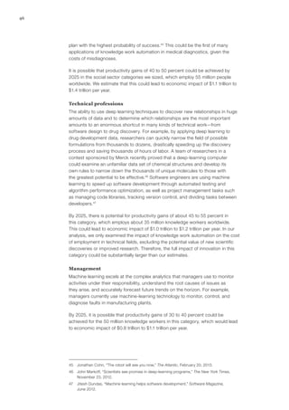46
plan with the highest probability of success.45
This could be the first of many
applications of knowledge work automation in medical diagnostics, given the
costs of misdiagnoses.
It is possible that productivity gains of 40 to 50 percent could be achieved by
2025 in the social sector categories we sized, which employ 55 million people
worldwide. We estimate that this could lead to economic impact of $1.1 trillion to
$1.4 trillion per year.
Technical professions
The ability to use deep learning techniques to discover new relationships in huge
amounts of data and to determine which relationships are the most important
amounts to an enormous shortcut in many kinds of technical work—from
software design to drug discovery. For example, by applying deep learning to
drug development data, researchers can quickly narrow the field of possible
formulations from thousands to dozens, drastically speeding up the discovery
process and saving thousands of hours of labor. A team of researchers in a
contest sponsored by Merck recently proved that a deep-learning computer
could examine an unfamiliar data set of chemical structures and develop its
own rules to narrow down the thousands of unique molecules to those with
the greatest potential to be effective.46
Software engineers are using machine
learning to speed up software development through automated testing and
algorithm performance optimization, as well as project management tasks such
as managing code libraries, tracking version control, and dividing tasks between
developers.47
By 2025, there is potential for productivity gains of about 45 to 55 percent in
this category, which employs about 35 million knowledge workers worldwide.
This could lead to economic impact of $1.0 trillion to $1.2 trillion per year. In our
analysis, we only examined the impact of knowledge work automation on the cost
of employment in technical fields, excluding the potential value of new scientific
discoveries or improved research. Therefore, the full impact of innovation in this
category could be substantially larger than our estimates.
Management
Machine learning excels at the complex analytics that managers use to monitor
activities under their responsibility, understand the root causes of issues as
they arise, and accurately forecast future trends on the horizon. For example,
managers currently use machine-learning technology to monitor, control, and
diagnose faults in manufacturing plants.
By 2025, it is possible that productivity gains of 30 to 40 percent could be
achieved for the 50 million knowledge workers in this category, which would lead
to economic impact of $0.8 trillion to $1.1 trillion per year.
45	 Jonathan Cohn, “The robot will see you now,” The Atlantic, February 20, 2013.
46	 John Markoff, “Scientists see promise in deep-learning programs,” The New York Times,
November 23, 2012.
47	 Jitesh Dundas, “Machine learning helps software development,” Software Magazine,
June 2012.
 