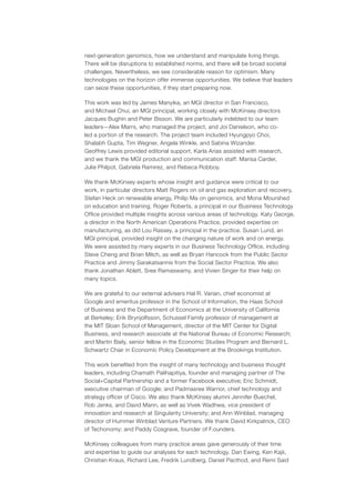 next-generation genomics, how we understand and manipulate living things.
There will be disruptions to established norms, and there will be broad societal
challenges. Nevertheless, we see considerable reason for optimism. Many
technologies on the horizon offer immense opportunities. We believe that leaders
can seize these opportunities, if they start preparing now.
This work was led by James Manyika, an MGI director in San Francisco,
and Michael Chui, an MGI principal, working closely with McKinsey directors
Jacques Bughin and Peter Bisson. We are particularly indebted to our team
leaders—Alex Marrs, who managed the project, and Joi Danielson, who co-
led a portion of the research. The project team included Hyungpyo Choi,
Shalabh Gupta, Tim Wegner, Angela Winkle, and Sabina Wizander.
Geoffrey Lewis provided editorial support, Karla Arias assisted with research,
and we thank the MGI production and communication staff: Marisa Carder,
Julie Philpot, Gabriela Ramirez, and Rebeca Robboy.
We thank McKinsey experts whose insight and guidance were critical to our
work, in particular directors Matt Rogers on oil and gas exploration and recovery,
Stefan Heck on renewable energy, Philip Ma on genomics, and Mona Mourshed
on education and training. Roger Roberts, a principal in our Business Technology
Office provided multiple insights across various areas of technology. Katy George,
a director in the North American Operations Practice, provided expertise on
manufacturing, as did Lou Rassey, a principal in the practice. Susan Lund, an
MGI principal, provided insight on the changing nature of work and on energy.
We were assisted by many experts in our Business Technology Office, including
Steve Cheng and Brian Milch, as well as Bryan Hancock from the Public Sector
Practice and Jimmy Sarakatsannis from the Social Sector Practice. We also
thank Jonathan Ablett, Sree Ramaswamy, and Vivien Singer for their help on
many topics.
We are grateful to our external advisers Hal R. Varian, chief economist at
Google and emeritus professor in the School of Information, the Haas School
of Business and the Department of Economics at the University of California
at Berkeley; Erik Brynjolfsson, Schussel Family professor of management at
the MIT Sloan School of Management, director of the MIT Center for Digital
Business, and research associate at the National Bureau of Economic Research;
and Martin Baily, senior fellow in the Economic Studies Program and Bernard L.
Schwartz Chair in Economic Policy Development at the Brookings Institution.
This work benefited from the insight of many technology and business thought
leaders, including Chamath Palihapitiya, founder and managing partner of The
Social+Capital Partnership and a former Facebook executive; Eric Schmidt,
executive chairman of Google; and Padmasree Warrior, chief technology and
strategy officer of Cisco. We also thank McKinsey alumni Jennifer Buechel,
Rob Jenks, and David Mann, as well as Vivek Wadhwa, vice president of
innovation and research at Singularity University; and Ann Winblad, managing
director of Hummer Winblad Venture Partners. We thank David Kirkpatrick, CEO
of Techonomy; and Paddy Cosgrave, founder of F.ounders.
McKinsey colleagues from many practice areas gave generously of their time
and expertise to guide our analyses for each technology. Dan Ewing, Ken Kajii,
Christian Kraus, Richard Lee, Fredrik Lundberg, Daniel Pacthod, and Remi Said
 