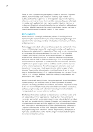 48
Finally, in some cases there may be regulatory hurdles to overcome. To protect
citizens, many knowledge work professions (including legal, medical, and
auditing professions) are governed by strict regulatory requirements regarding
who may perform certain types of work and the processes they use. Automated
knowledge work applications in many highly regulated industries may need to
undergo significant testing to verify their effectiveness before they will be allowed
to perform skilled knowledge worker tasks; in many cases, humans may have to
retain final review and approval over the work of these systems.
IMPLICATIONS
The automation of knowledge work has the potential to become pervasive,
transforming the economics of many industries, but also posing challenges and
opportunities for technology providers, virtually all business leaders, individuals,
and policy makers.
Technology providers (both software and hardware) will play a critical role in this
nascent field by designing powerful, easy-to-use knowledge work applications
and supporting adoption within organizations. There could be many opportunities
across a range of possible capabilities and approaches. Some technology
providers might focus on high-end, advanced systems such as the Watson
supercomputer, perhaps configured as enterprise solutions or programmed
for specific verticals such as medicine. Others might focus on next-generation
assistants similar to Apple’s Siri for both businesses and consumers. And many
might focus on special-purpose tools for analytics, search functions, or a host
of other potential applications. These knowledge work automation tools could
be delivered in many ways, including via enterprise solutions, apps, or Web
services. They could be delivered via the cloud (see Chapter 4) and on mobile
Internet devices (see Chapter 1). They could also integrate with Internet of Things
devices, both to analyze additional data and to directly control processes and
environments (see Chapter 3).
Many companies will need support in change management, technical installation,
process redesign, and employee training as they upgrade their technology
platforms. Technology providers, IT consultants, and systems integrators are likely
to find new opportunities to help businesses make these transitions successfully,
perhaps using knowledge work automation technology themselves to better
manage projects and conduct advanced analyses.
The first task for business leaders is to understand how knowledge work is (and
will be) carried out in their organizations, including where the most time and
money are spent, which functions contribute the most value, and which contribute
the least, and where productivity is lowest. Answering such questions will help set
priorities regarding areas in which the adoption of tools to automate knowledge
work might be both feasible and able to create consistently higher performance.
Given the potential power of these tools, the biggest benefits may come from
applying knowledge work automation to boost the productivity of employees in
high-value-added functions, rather than focusing on simple tasks that might be
turned over entirely to machines.
 