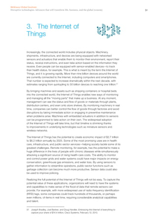 51Disruptive technologies: Advances that will transform life, business, and the global economy
McKinsey Global Institute
Increasingly, the connected world includes physical objects. Machinery,
shipments, infrastructure, and devices are being equipped with networked
sensors and actuators that enable them to monitor their environment, report their
status, receive instructions, and even take action based on the information they
receive. Even people can be equipped with sensor-enabled devices—to track
their health status, for example. This is what is meant by the term the Internet of
Things, and it is growing rapidly. More than nine billion devices around the world
are currently connected to the Internet, including computers and smartphones.
That number is expected to increase dramatically within the next decade, with
estimates ranging from quintupling to 50 billion devices to reaching one trillion.51
By bringing machines and assets such as shipping containers or hospital beds
into the connected world, the Internet of Things enables new ways of monitoring
and managing all the “moving parts” that make up a business. At any moment,
management can see the status and flow of goods or materials through plants,
distribution centers, and even onto store shelves. By monitoring machinery in real
time, companies can better control the flow of goods through factories and avoid
disruptions by taking immediate action or engaging in preventive maintenance
when problems arise. Machines with embedded actuators in addition to sensors
can be programmed to take action on their own. The widespread adoption
of the Internet of Things will take time, but that timeline is shrinking thanks
to improvements in underlying technologies such as miniature sensors and
wireless networks.
The Internet of Things has the potential to create economic impact of $2.7 trillion
to $6.2 trillion annually by 2025. Some of the most promising uses are in health
care, infrastructure, and public-sector services—helping society tackle some of its
greatest challenges. Remote monitoring, for example, has the potential to make a
huge difference in the lives of people with chronic diseases while simultaneously
attacking a significant source of rising health-care costs. The ability to monitor
and control power grids and water systems could have major impacts on energy
conservation, greenhouse gas emissions, and water loss. By using sensors to
gather information to streamline operations, public-sector functions such as
garbage collection can become much more productive. Sensor data could also
be used to improve policing.
Realizing the full potential of the Internet of Things will not be easy. To capture the
potential value of these applications, organizations will need to have the systems
and capabilities to make sense of the flood of data that remote sensors can
provide. For example, with more widespread use of radio-frequency identification
(RFID) tags, some companies could track hundreds of thousands, or perhaps
even millions, of items in real time, requiring considerable analytical capabilities
and talent.
51	 Joseph Bradley, Joel Barbier, and Doug Handler, Embracing the Internet of everything to
capture your share of $14.4 trillion, Cisco Systems, February 12, 2013.
3.	 The Internet of
Things
 