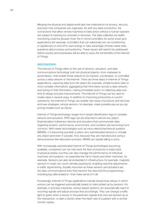 52
Merging the physical and digital world also has implications for privacy, security,
and even how companies are organized. As with any data connection, the
connections that allow remote machines to take action without a human operator
are subject to hacking by criminals or terrorists. The data collected via health
monitoring could be abused. Even the in-home controllers for some smart grid
applications (for example, controllers that can selectively turn air-conditioning
or appliances on and off to save energy or take advantage of lower rates) raise
questions about privacy and autonomy. These issues will need to be addressed
before society and businesses will be able to enjoy the full benefits of the Internet
of Things.
DEFINITION
The Internet of Things refers to the use of sensors, actuators, and data
communications technology built into physical objects—from roadways to
pacemakers—that enable those objects to be tracked, coordinated, or controlled
across a data network or the Internet. There are three steps in Internet of Things
applications: capturing data from the object (for example, simple location data or
more complex information), aggregating that information across a data network,
and acting on that information—taking immediate action or collecting data over
time to design process improvements. The Internet of Things can be used to
create value in several ways. In addition to improving productivity in current
operations, the Internet of Things can enable new types of products and services
and new strategies: remote sensors, for example, make possible pay-as-you-go
pricing models such as Zipcar.
Internet of Things technology ranges from simple identification tags to complex
sensors and actuators. RFID tags can be attached to almost any object.
Sophisticated multisensor devices and actuators that communicate data
regarding location, performance, environment, and condition are becoming more
common. With newer technologies such as micro electromechanical systems
(MEMS), it is becoming possible to place very sophisticated sensors in virtually
any object (and even in people). And, because they are manufactured using a
semiconductor-like fabrication process, MEMS are rapidly falling in price.
With increasingly sophisticated Internet of Things technologies becoming
available, companies can not only track the flow of products or keep track
of physical assets, but they can also manage the performance of individual
machines and systems—an assembly line full of robots and other machines, for
example. Sensors can also be embedded in infrastructure; for example, magnetic
sensors in roads can count vehicles passing by, enabling real-time adjustments
in traffic signal timing. Equally important as these sensors and actuators are
the data communications links that transmit this data and the programming—
including big-data analytics—that make sense of it all.
Increasingly, Internet of Things applications include closed-loop setups in which
actions can be triggered automatically based on data picked up by sensors. For
example, in process industries, sensor-based systems can automatically react to
incoming signals and adjust process flow accordingly. They can change a traffic
light to green when a sensor in the pavement signals that cars are backed up at
the intersection, or alert a doctor when the heart rate of a patient with a remote
monitor spikes.
 