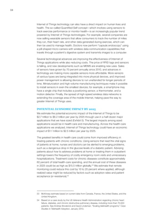54
Internet of Things technology can also have a direct impact on human lives and
health. The so-called Quantified Self concept—which involves using sensors to
track exercise performance or monitor health—is an increasingly popular trend
powered by Internet of Things technologies. For example, several companies are
now selling wearable sensors that allow consumers to track the number of miles
they run, their heart rate, and other data generated during exercise, which can
then be used to manage health. Doctors now perform “capsule endoscopy” using
a pill-shaped micro-camera with wireless data communication capabilities that
travels through a patient’s digestive system and transmits images to a computer.
Several technological advances are improving the effectiveness of Internet of
Things applications while also reducing costs. The price of RFID tags and sensors
is falling, and new developments such as MEMS are enabling new uses. Sales
of sensors have grown by 70 percent annually since 2010, and advances in
technology are making more capable sensors more affordable. More sensors
of various types are being integrated into more physical devices, and improved
power management is allowing devices to run unattended for longer periods of
time. Miniaturization and high-volume manufacturing techniques make it possible
to install sensors in even the smallest devices; for example, a smartphone may
have a single chip that includes a positioning sensor, a thermometer, and a
motion detector. Finally, the spread of high-speed wireless data networks is
extending the coverage area of the mobile Internet, helping pave the way to
greater Internet of Things uses.
POTENTIAL ECONOMIC IMPACT BY 2025
We estimate the potential economic impact of the Internet of Things to be
$2.7 trillion to $6.2 trillion per year by 2025 through use in a half-dozen major
applications that we have sized (Exhibit 5). The largest impacts among sized
applications would be in health care and manufacturing. Across the health-care
applications we analyzed, Internet of Things technology could have an economic
impact of $1.1 trillion to $2.5 trillion per year by 2025.
The greatest benefits in health care could come from improved efficiency in
treating patients with chronic conditions. Using sensors that read the vital signs
of patients at home, nurses and doctors can be alerted to emerging problems,
such as a dangerous drop in the glucose levels of a diabetic patient. Advising
patients about how to address problems at home or treating them in outpatient
settings lowers the frequency of costly emergency room visits and unnecessary
hospitalizations. Treatment costs for chronic diseases constitute approximately
60 percent of total health-care spending, and the annual cost of these diseases
in 2025 could be as high as $15.5 trillion globally.53
We estimate that remote
monitoring could reduce this cost by 10 to 20 percent where applied, although
realized value might be reduced by factors such as adoption rates and patient
acceptance (or resistance).54
53	 McKinsey estimate based on current data from Canada, France, the United States, and the
United Kingdom.
54	 Based on a case study by the US Veterans Health Administration regarding chronic heart
failure, diabetes, and chronic obstructive pulmonary disease, including more than 70,000
patients. See Andrew Broderick and David Lindeman, “Scaling telehealth programs,” Case
Studies in Telehealth Adoption, January 2013.
 