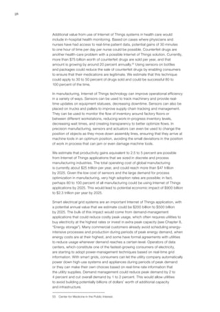 56
Additional value from use of Internet of Things systems in health care would
include in-hospital health monitoring. Based on cases where physicians and
nurses have had access to real-time patient data, potential gains of 30 minutes
to one hour of time per day per nurse could be possible. Counterfeit drugs are
another health-care problem with a possible Internet of Things solution. Currently,
more than $75 billion worth of counterfeit drugs are sold per year, and that
amount is growing by around 20 percent annually.55
Using sensors on bottles
and packages could reduce the sale of counterfeit drugs by enabling consumers
to ensure that their medications are legitimate. We estimate that this technique
could apply to 30 to 50 percent of drugs sold and could be successful 80 to
100 percent of the time.
In manufacturing, Internet of Things technology can improve operational efficiency
in a variety of ways. Sensors can be used to track machinery and provide real-
time updates on equipment statuses, decreasing downtime. Sensors can also be
placed on trucks and pallets to improve supply chain tracking and management.
They can be used to monitor the flow of inventory around factory floors or
between different workstations, reducing work-in-progress inventory levels,
decreasing wait times, and creating transparency to better optimize flows. In
precision manufacturing, sensors and actuators can even be used to change the
position of objects as they move down assembly lines, ensuring that they arrive at
machine tools in an optimum position, avoiding the small deviations in the position
of work in process that can jam or even damage machine tools.
We estimate that productivity gains equivalent to 2.5 to 5 percent are possible
from Internet of Things applications that we sized in discrete and process
manufacturing industries. The total operating cost of global manufacturing
is currently about $25 trillion per year, and could reach more than $47 trillion
by 2025. Given the low cost of sensors and the large demand for process
optimization in manufacturing, very high adoption rates are possible; in fact,
perhaps 80 to 100 percent of all manufacturing could be using Internet of Things
applications by 2025. This would lead to potential economic impact of $900 billion
to $2.3 trillion per year by 2025.
Smart electrical grid systems are an important Internet of Things application, with
a potential annual value that we estimate could be $200 billion to $500 billion
by 2025. The bulk of this impact would come from demand-management
applications that could reduce costly peak usage, which often requires utilities to
buy electricity at the highest rates or invest in extra peak capacity (see Chapter 8,
“Energy storage”). Many commercial customers already avoid scheduling energy-
intensive processes and production during periods of peak energy demand, when
energy costs are at their highest, and some have formal agreements with utilities
to reduce usage whenever demand reaches a certain level. Operators of data
centers, which constitute one of the fastest-growing consumers of electricity,
are starting to adopt power-management techniques based on real-time grid
information. With smart grids, consumers can let the utility company automatically
power down high-use systems and appliances during periods of peak demand
or they can make their own choices based on real-time rate information that
the utility supplies. Demand management could reduce peak demand by 2 to
4 percent and cut overall demand by 1 to 2 percent. This would allow utilities
to avoid building potentially billions of dollars’ worth of additional capacity
and infrastructure.
55	 Center for Medicine in the Public Interest.
 