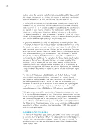 58
costs of crime. The economic cost of crime is estimated to be 5 to 10 percent of
GDP around the world. If 4 to 5 percent of this could be eliminated, the potential
economic impact could be $100 billion to $200 billion per year in 2025.
In the oil, metal, and mineral extraction industries, Internet of Things technology
could help find and map mineral deposits and increase recoverability. Operating
costs reductions of 5 to 10 percent have been realized through the use of sensors
and big data in basic material extraction. The total operating cost for the oil,
metal, and mineral extraction industries in 2025 is estimated to be $1.4 trillion.
The adoption of Internet of Things technologies could be very high in this industry,
perhaps 80 to 100 percent. At that level of adoption, potential economic impact of
$100 billion to $200 billion per year might be possible by 2025.
In agriculture, the Internet of Things has the potential to create significant value.
For example, leaf sensors can measure stress in plants based on moisture levels.
Soil sensors can gather information about how water moves through a field and
track changes in soil moisture, carbon, nitrogen, and soil temperature. Such data
would help farmers optimize irrigation schedules, avoiding crop damage. Soil and
plant data can be used to guide “drip-fertigation,” which applies liquid fertilizer
through drip irrigation systems to ensure crops receive the correct amount of
nutrients and water at all times. For example, in the United States, drip fertigation
was used by Stamp Farms in Decatur, Michigan, to increase yields by 10 to
40 percent in corn. We estimate that using sensor data for “precision farming”
could raise yields 10 to 20 percent globally. Assuming that 25 to 50 percent of
farms adopt this approach, we estimate that in these applications, the Internet of
Things could have the potential to create $100 billion per year in economic impact
in 2025.
The Internet of Things could help address the out-of-stock challenge in retail
sales. It is estimated that retailers lose the equivalent of 4 percent of sales
every year due to items desired by the consumer that are not in stock. By 2025,
this could represent $200 billion a year in lost value. We estimate that 35 to
50 percent of this value can be recaptured by using sensors and tags to tighten
supply chains and predict where stock-outs are likely to occur. This could drive
potential economic impact of $20 billion to $100 billion per year by 2025.
Adding sensors to automobiles to prevent crashes could create economic value
of as much as $50 billion per year by 2025. This estimate is based on the reduced
property damage that would occur if automatic braking systems were widely used
and prevented a large portion of low-speed collisions (we do not consider high-
speed collisions, which often involve injury or death, in this analysis). We estimate
that 25 percent of the damage caused by low-speed accidents could be avoided
using Internet of Things technology, potentially resulting in $50 billion globally in
reduced property damages.
BARRIERS AND ENABLERS
The Internet of Things offers great promise, but all the pieces are not yet in place
to guarantee that rising interest will turn into widespread investment and adoption.
There are technical, financial, and regulatory issues that must be resolved. For
example, early adopters will need to prove that sensor-driven business models
create superior value.
 