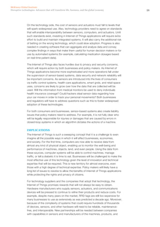 59Disruptive technologies: Advances that will transform life, business, and the global economy
McKinsey Global Institute
On the technology side, the cost of sensors and actuators must fall to levels that
will spark widespread use. Also, technology providers need to agree on standards
that will enable interoperability between sensors, computers, and actuators. Until
such standards exist, investing in Internet of Things applications will require extra
effort to build and maintain integrated systems. It will also carry the additional risk
of betting on the wrong technology, which could slow adoption. Progress is also
needed in creating software that can aggregate and analyze data and convey
complex findings in ways that make them useful for human decision makers or for
use by automated systems (for example, calculating medication dosages based
on real-time patient data).
The Internet of Things also faces hurdles due to privacy and security concerns,
which will require action by both businesses and policy makers. As Internet of
Things applications become more sophisticated and more operations fall under
the supervision of sensor-based systems, data security and network reliability will
be important concerns. As sensors are introduced into the lives of consumers
via traffic control systems, health-care applications, smart grids, and retail space
uses, concerns are likely to grow over how the data that are collected will be
used. Will the information from medical monitors be used to deny individuals
health insurance coverage? Could hackers steal sensor data regarding how
your car moves in order to track your personal movements? Both businesses
and regulators will have to address questions such as this to foster widespread
adoption of these technologies.
For both consumers and businesses, sensor-based systems also create liability
issues that policy makers need to address. For example, it is not fully clear who
will be legally responsible for injuries or damages that are caused by errors in
closed-loop systems in which an algorithm dictates the actions of a machine.
IMPLICATIONS
The Internet of Things is such a sweeping concept that it is a challenge to even
imagine all the possible ways in which it will affect businesses, economies,
and society. For the first time, computers are now able to receive data from
almost any kind of physical object, enabling us to monitor the well-being and
performance of machines, objects, land, and even people. Using the data from
these sources, computer systems will be able to control machines, manage
traffic, or tell a diabetic it is time to eat. Businesses will be challenged to make the
most effective use of this technology given the level of innovation and technical
expertise that will be required. This is new territory for almost everyone, even
those with a high degree of technical expertise. Policy makers will likely have a
long list of issues to resolve to allow the benefits of Internet of Things applications
while protecting the rights and privacy of citizens.
For technology suppliers and the companies that adopt that technology, the
Internet of Things promises rewards that will not always be easy to obtain.
Hardware manufacturers who supply sensors, actuators, and communications
devices will be pressed to continue to refine their products and reduce costs. For
example, despite many years on the market, RFID tags are still too expensive for
many businesses to use as extensively as was predicted a decade ago. Moreover,
because of the complexity of systems that could require hundreds of thousands
of devices, sensors, and other hardware will need to be reliable, maintenance-
free, and interoperable. New partnerships will be needed between companies
with capabilities in sensors and manufacturers of the machines, products, and
 
