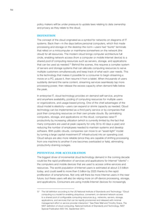 62
policy makers will be under pressure to update laws relating to data ownership
and privacy as they relate to the cloud.
DEFINITION
The concept of the cloud originated as a symbol for networks on diagrams of IT
systems. Back then—in the days before personal computers, which first made
processing and storage on the desktop the norm—users had “dumb” terminals
that relied on a minicomputer or mainframe somewhere on the network (the
cloud) for all resources. The modern cloud brings computer architecture full
circle, enabling network access (from a computer or mobile Internet device) to a
shared pool of computing resources such as servers, storage, and applications
that can be used as needed.57
Behind the scenes, this requires a complex system
of servers and storage systems that can allocate computing resources to serve
multiple customers simultaneously and keep track of what each user needs. This
is the technology that makes it possible for a consumer to begin streaming a
movie on a PC, pause it, then resume it from a tablet. When thousands of users
suddenly demand the same content, streaming services seamlessly tap more
processing power, then release the excess capacity when demand falls below
the peak.
In enterprise IT, cloud technology provides on-demand self-service, anytime
and anywhere availability, pooling of computing resources for multiple users
or organizations, and usage-based pricing. One of the chief advantages of the
cloud model is elasticity—users can expand or shrink capacity as needed. Cloud
technology can be implemented as a third-party service or by companies that
pool their computing resources on their own private clouds. By centralizing
computers, storage, and applications on the cloud, companies raise IT
productivity by increasing utilization (which is currently limited by the fact that
many computers are used at peak capacity for only 30 to 40 days a year) and
reducing the number of employees needed to maintain systems and develop
software. With public clouds, companies can move to an “asset-light” model
by turning a large capital investment (IT infrastructure) into an operating cost.
Cloud setups are also more reliable (since they are capable of shifting processing
from one machine to another if one becomes overloaded or fails), eliminating
productivity-draining outages.
POTENTIAL FOR ACCELERATION
The biggest driver of incremental cloud technology demand in the coming decade
could be the rapid proliferation of services and applications for Internet “clients”—
the computers and mobile devices that are used to access online services and
resources. The world population of Internet users is estimated at about 2.5 billion
today, and could swell to more than 5 billion by 2025 thanks to the rapid
proliferation of smartphones. Not only will there be more Internet users in the near
future, but these users will also be relying more on off-device processing, storage,
and applications. Consumers are using mobile Internet devices for increasingly
57	 The full definition according to the US National Institute of Standards and Technology: “Cloud
computing is a model for enabling ubiquitous, convenient, on-demand network access
to a shared pool of configurable computing resources (e.g., networks, servers, storage,
applications, and services) that can be rapidly provisioned and released with minimal
management effort or service provider interaction.” See Peter Mell and Timothy Grace, The
NIST definition of cloud computing, National Institute of Standards and Technology, NIST
Special Publication 800-145, September 2011.
 