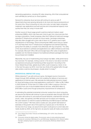 63Disruptive technologies: Advances that will transform life, business, and the global economy
McKinsey Global Institute
demanding applications, including HD video streaming. All of that computational
work will likely be carried out on cloud systems.
Demand for enterprise cloud services will continue to grow as well. IT
departments face ever-growing demands to do more and improve productivity at
the same time. Cloud computing not only cuts costs, but also helps companies
implement new applications and add services and computational capacity more
quickly than they can using in-house staff.
Another source of cloud usage growth could be small and medium-sized
enterprises (SMEs), which may have even more to gain from cloud services than
do large corporations. Small companies often find it difficult to build and manage
extensive IT infrastructure and plan for future needs. Like larger enterprises,
they also often struggle with a poor rate of return on IT systems due to rapid
obsolescence of technology. Cloud computing lets SMEs avoid tying up capital
in IT and frees them from IT infrastructure management and demand planning,
giving them the ability to compete more effectively with big companies. The utility
of the cloud extends to software and applications (so-called software as services).
For example, Microsoft Office 365 and Google Apps offer suites of applications
available over the Internet (instead of via traditional software packages that must
be purchased and installed).
Meanwhile, the cost of implementing cloud setups has fallen, while performance
has improved. For example, renting a server in the cloud is now about one-third
as expensive as buying and maintaining similar equipment. According to the
Cisco Global Cloud Index, global cloud traffic could increase by a factor of six
in the next five years; by 2019, more than two-thirds of the global traffic through
data centers could be cloud-based—double what it is today.58
POTENTIAL IMPACT BY 2025
While enterprise IT use will continue to grow, the largest source of economic
impact through 2025 will likely come from enabling the delivery of services and
applications to Internet users. We estimate the total potential economic impact
for cloud technology across sized applications could be $1.7 trillion to $6.2 trillion
in 2025 (Exhibit 6). Of this total, $1.2 trillion to $5.5 trillion could be in the form
of surplus from use of cloud-enabled Internet services, while $500 billion to
$700 billion could come through productivity improvements for enterprise IT.
In estimating the potential incremental consumer surplus from cloud computing,
we assume the Internet will continue to grow at projected rates through 2025 and
that users will continue to use email and social networks, entertainment services
(music, video, and games), and Web services such as search and mapping.
We used research on Internet surplus by McKinsey and IAB Europe to estimate
the current surplus.59
We have used a surplus per user growth rate based on
estimates of the growth rate of time spent by a typical user on the Internet. At
the low end of our range, we assume time spent could grow at current rates and
nearly double by 2025; at the high end, we assume nearly all media consumption
58	 Cisco Global Cloud Index: Forecast and Methodology, 2011–2016, Cisco Systems,
October 2012.
59	 Consumers driving the digital uptake: The economic value of online advertising-based
services for consumers, McKinsey & Co. and IAB Europe, September 2010; Internet matters:
The Net’s sweeping impact on growth, jobs, and prosperity, McKinsey Global Institute,
May 2011.
 