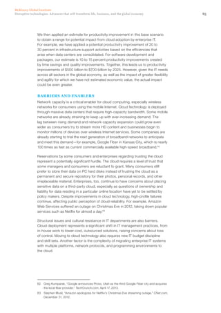 65Disruptive technologies: Advances that will transform life, business, and the global economy
McKinsey Global Institute
We then applied an estimate for productivity improvement in this base scenario
to obtain a range for potential impact from cloud adoption by enterprise IT.
For example, we have applied a potential productivity improvement of 20 to
30 percent in infrastructure support activities based on the efficiencies that
arise when data centers are consolidated. For software development and
packages, our estimate is 10 to 15 percent productivity improvements created
by time savings and quality improvements. Together, this leads us to productivity
improvements of $500 billion to $700 billion by 2025. However, given the IT needs
across all sectors in the global economy, as well as the impact of greater flexibility
and agility for which we have not estimated economic value, the actual impact
could be even greater.
BARRIERS AND ENABLERS
Network capacity is a critical enabler for cloud computing, especially wireless
networks for consumers using the mobile Internet. Cloud technology is deployed
through massive data centers that require high-capacity bandwidth. Some mobile
networks are already straining to keep up with ever-increasing demand. The
lag between rising demand and network capacity expansion could grow even
wider as consumers try to stream more HD content and businesses begin to
monitor millions of devices over wireless Internet services. Some companies are
already starting to trial the next generation of broadband networks to anticipate
and meet this demand—for example, Google Fiber in Kansas City, which is nearly
100 times as fast as current commercially available high-speed broadband.62
Reservations by some consumers and enterprises regarding trusting the cloud
represent a potentially significant hurdle. The cloud requires a level of trust that
some managers and consumers are reluctant to grant. Many consumers still
prefer to store their data on PC hard disks instead of trusting the cloud as a
permanent and secure repository for their photos, personal records, and other
irreplaceable material. Enterprises, too, continue to have concerns about placing
sensitive data on a third-party cloud, especially as questions of ownership and
liability for data residing in a particular online location have yet to be settled by
policy makers. Despite improvements in cloud technology, high-profile failures
continue, affecting public perception of cloud reliability. For example, Amazon
Web Services suffered an outage on Christmas Eve in 2012, taking down popular
services such as Netflix for almost a day.63
Structural issues and cultural resistance in IT departments are also barriers.
Cloud deployment represents a significant shift in IT management practices, from
in-house work to lower-cost, outsourced solutions, raising concerns about loss
of control. Moving to cloud technology also requires new IT budget discipline
and skill sets. Another factor is the complexity of migrating enterprise IT systems
with multiple platforms, network protocols, and programming environments to
the cloud.
62	 Greg Kumparak, “Google announces Provo, Utah as the third Google Fiber city and acquires
the local fiber provider,” TechCrunch.com, April 17, 2013.
63	 Stephen Musil, “Amazon apologizes for Netflix’s Christmas Eve streaming outage,” CNet.com,
December 31, 2012.
 