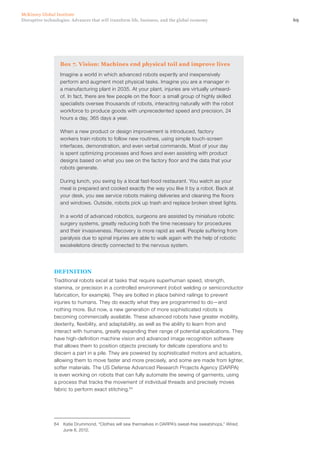 69Disruptive technologies: Advances that will transform life, business, and the global economy
McKinsey Global Institute
Box 7. Vision: Machines end physical toil and improve lives
Imagine a world in which advanced robots expertly and inexpensively
perform and augment most physical tasks. Imagine you are a manager in
a manufacturing plant in 2035. At your plant, injuries are virtually unheard-
of. In fact, there are few people on the floor: a small group of highly skilled
specialists oversee thousands of robots, interacting naturally with the robot
workforce to produce goods with unprecedented speed and precision, 24
hours a day, 365 days a year.
When a new product or design improvement is introduced, factory
workers train robots to follow new routines, using simple touch-screen
interfaces, demonstration, and even verbal commands. Most of your day
is spent optimizing processes and flows and even assisting with product
designs based on what you see on the factory floor and the data that your
robots generate.
During lunch, you swing by a local fast-food restaurant. You watch as your
meal is prepared and cooked exactly the way you like it by a robot. Back at
your desk, you see service robots making deliveries and cleaning the floors
and windows. Outside, robots pick up trash and replace broken street lights.
In a world of advanced robotics, surgeons are assisted by miniature robotic
surgery systems, greatly reducing both the time necessary for procedures
and their invasiveness. Recovery is more rapid as well. People suffering from
paralysis due to spinal injuries are able to walk again with the help of robotic
exoskeletons directly connected to the nervous system.
DEFINITION
Traditional robots excel at tasks that require superhuman speed, strength,
stamina, or precision in a controlled environment (robot welding or semiconductor
fabrication, for example). They are bolted in place behind railings to prevent
injuries to humans. They do exactly what they are programmed to do—and
nothing more. But now, a new generation of more sophisticated robots is
becoming commercially available. These advanced robots have greater mobility,
dexterity, flexibility, and adaptability, as well as the ability to learn from and
interact with humans, greatly expanding their range of potential applications. They
have high-definition machine vision and advanced image recognition software
that allows them to position objects precisely for delicate operations and to
discern a part in a pile. They are powered by sophisticated motors and actuators,
allowing them to move faster and more precisely, and some are made from lighter,
softer materials. The US Defense Advanced Research Projects Agency (DARPA)
is even working on robots that can fully automate the sewing of garments, using
a process that tracks the movement of individual threads and precisely moves
fabric to perform exact stitching.64
64	 Katie Drummond, “Clothes will sew themselves in DARPA’s sweat-free sweatshops,” Wired,
June 8, 2012.
 