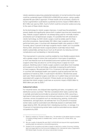74
robotic assistance (assuming substantial restoration of normal function) the result
could be a potential impact of $240,000 to $390,000 per person, using a quality-
adjusted life year (QALY) approach. If these results can be achieved, robotics for
human augmentation could lead to a potential economic impact of $600 billion to
$2.0 trillion per year by 2025, much of which could be consumer surplus accruing
to the users of these robotic devices.
As the technology for robotic surgery improves, it could have the potential to
prevent deaths and significantly reduce both in-patient care time and missed work
days. Robotic surgical “platforms” are already being used for minimally invasive
procedures such as laparoscopic surgery. It is possible that with advances in
robotic technology, by 2025 robotic surgery could be widely used for these
and other procedures. Approximately 200 million major surgeries could be
performed every year in countries with developed health-care systems in 2025.71
Currently, about 3 percent of all major surgeries result in death, but it is possible
that by 2025, advanced robotic surgical systems could help reduce these
deaths substantially, perhaps by as much as 20 percent, by reducing common
complications such as bleeding or internal bruising.
This improvement in outcomes could be enabled by more flexible surgical robots
with a greater range of motion that could perform more types of operations,
or from new features such as AI-assisted autocorrect systems that could warn
surgeons when they are about to cut the wrong tissue or apply too much
pressure. Declining costs in robotic surgery systems could allow more hospitals
and surgeons to use the technology, potentially increasing the performance
of many surgeons. We estimate that if 5 to 15 percent of all major surgeries
in countries with developed health-care systems could be performed with the
assistance of robots by 2025, it could result in 60,000 to 180,000 lives saved
each year. Robot-assisted surgery could also cut in-patient stays and sick days
associated with surgery by 50 percent. If these results can be achieved, we
estimate that robotic surgery could have an economic impact of $200 billion to
$600 billion per year by 2025.72
Industrial robots
For industrial robots, we analyzed data regarding job tasks, occupations, and
distribution across countries.73
We then considered which tasks could be fully
or partially automated economically by advanced robots by 2025, assuming a
high level of robot performance and continued reductions in cost. In developed
countries, across occupations such as manufacturing, packing, construction,
maintenance, and agriculture, we estimate that 15 to 25 percent of industrial
worker tasks could be automated cost-effectively (based on estimated 2025
wage rates) by 2025. We estimate that in developing countries, on average, 5 to
15 percent of manufacturing worker tasks could be automated across relevant
occupations by 2025.
71	 Based on analysis by Thomas G. Weiser et al., “An estimation of the global volume of surgery:
A modeling strategy based on available data,” Lancet, volume 372, number 9633, July
12, 2008.
72	 We use a quality of adjusted life year (QALY) of $100,000 and assume that surgical patients
avoiding death are restored to a normal life expectancy.
73	 Analysis of job occupations and tasks is based on data from a variety of sources, including
labor and wage data from the Economist Intelligence Unit, International Labour Organisation,
IHS Global Insight, Eurostat, and various national labor bureaus.
 