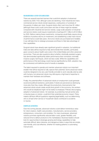 76
BARRIERS AND ENABLERS
There are several important barriers that could limit adoption of advanced
robotics by 2025. First, although costs are declining, most industrial and many
commercial service robots remain expensive, costing tens or hundreds of
thousands of dollars per robot. Surgical robots often cost more than $1 million
(although these costs could come down and few of these might be needed
compared with industrial and service robots). Large-scale adoption of industrial
and service robots could require investments of perhaps $1.1 trillion to $1.6 trillion
by 2025. Before making these investments, companies would likely require strong
evidence of positive returns on investment, and establishing a clear track record
of performance could take years. And once robots are purchased and installed,
it can still take time to redesign processes and flows to fully take advantage of
their capabilities.
Surgical robots have already seen significant growth in adoption, but additional
trials and data will be required to fully demonstrate their benefits, particularly
given concerns about health-care costs in the United States and other advanced
economies. There are also questions about whether robotically assisted surgery
has demonstrated significantly better performance than nonrobotic minimally
invasive surgery techniques, which are less costly. While the capabilities and
performance of the technology could improve significantly by 2025, adoption may
be constrained until definitive proof of results is available.
The talent required to operate and maintain advanced robots is an important
enabler that will be required to fully capture their potential. Some advanced robots
could be designed to be very user-friendly and able to work naturally side-by-side
with humans, but advanced robots may still require a high level of expertise to
maintain their hardware and software.
Finally, the potential effect of advanced robots on employment could generate
social and political resistance, particularly if robots are perceived as destroying
more jobs than they create. Although the productivity improvements that
advanced robots would create would drive growth in the economy, the workers
who would be displaced might not be easily re-employed. Policies discouraging
adoption of advanced robots—for example, by protecting manual worker jobs
or levying taxes on robots—could limit their potential economic impact. Policy
makers will face difficult questions regarding legal liability, such as determining
who is at fault when service or household robots contribute to accidents
or injuries.
IMPLICATIONS
Over the coming decade, advanced robotics could deliver tremendous value
for robot creators, health-care providers, manufacturers, service providers,
entrepreneurs, consumers, and societies. For many businesses, advanced
robotics promises significantly reduced labor costs, greater flexibility, and
reduced time to deliver products to the marketplace. Business leaders should
look for opportunities to leverage growing technology capabilities to help
automate difficult, labor-intensive, and dangerous tasks in ways that are simple,
user-friendly, and cost-effective, whether for treating patients or automating
manual work.
 