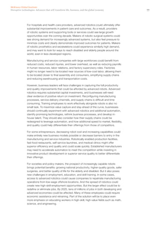 77Disruptive technologies: Advances that will transform life, business, and the global economy
McKinsey Global Institute
For hospitals and health-care providers, advanced robotics could ultimately offer
substantial improvements in patient care and outcomes. As a result, providers
of robotic systems and supporting tools or services could see large growth
opportunities over the coming decade. Makers of robotic surgical systems could
see strong demand for increasingly advanced systems, but also feel pressure to
minimize costs and clearly demonstrate improved outcomes for patients. Makers
of robotic prosthetics and exoskeletons could experience similarly high demand,
and may want to look for ways to reach disabled and elderly people around the
world, even in less-developed regions.
Manufacturing and service companies with large workforces could benefit from
reduced costs, reduced injuries, and lower overhead, as well as reducing payrolls
in human resources, labor relations, and factory supervisory roles. Factories
might no longer need to be located near sources of low-cost labor, allowing them
to be located closer to final assembly and consumers, simplifying supply chains
and reducing warehousing and transportation costs.
However, business leaders will face challenges in capturing the full productivity
and quality improvements that could be afforded by advanced robots. Advanced
robotics requires substantial capital investments, and businesses will need
clear evidence of positive return on investment. Reconfiguring manufacturing
processes, service delivery channels, and supply chains is difficult and time
consuming. Training employees to work effectively alongside robots is also no
small task. To maximize value capture and stay ahead of the curve, businesses
should continually experiment with advanced robotics and additional automation,
identify promising technologies, rethink business processes, and develop in-
house talent. They should also consider how their supply chains could be
redesigned to leverage automation, and how additional speed to market, flexibility,
and quality could help differentiate their offerings from those of competitors.
For some entrepreneurs, decreasing robot cost and increasing capabilities could
make entirely new business models possible or decrease barriers to entry in the
manufacturing and service industries. Robotically enabled production facilities,
fast-food restaurants, self-service laundries, and medical clinics might offer
superior efficiency and quality and could scale quickly. Established manufacturers
may need to accelerate automation to meet the competition while investing in
innovative product development or superior service quality to better differentiate
their offerings.
For societies and policy makers, the prospect of increasingly capable robots
brings potential benefits: growing national productivity, higher-quality goods, safer
surgeries, and better quality of life for the elderly and disabled. But it also poses
new challenges in employment, education, and skill training. In some cases,
access to advanced robotics could cause companies to repatriate manufacturing
operations from low-wage offshore locations. And the spread of robotics could
create new high-skill employment opportunities. But the larger effect could be to
redefine or eliminate jobs. By 2025, tens of millions of jobs in both developing and
advanced economies could be affected. Many of these employees could require
economic assistance and retraining. Part of the solution will be to place even
more emphasis on educating workers in high-skill, high-value fields such as math,
science, and engineering.
 