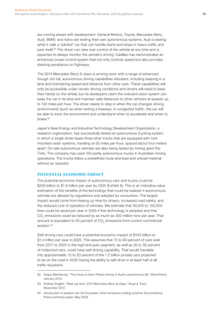 81Disruptive technologies: Advances that will transform life, business, and the global economy
McKinsey Global Institute
are moving ahead with development. General Motors, Toyota, Mercedes-Benz,
Audi, BMW, and Volvo are testing their own autonomous systems. Audi is testing
what it calls a “piloted” car that can handle starts and stops in heavy traffic and
park itself.82
The driver can take over control of the vehicle at any time and is
expected to always monitor the vehicle’s driving. Cadillac has demonstrated an
enhanced cruise-control system that not only controls speed but also provides
steering assistance on highways.
The 2014 Mercedes-Benz S-class is arriving soon with a range of advanced,
though not full, autonomous driving capabilities standard, including keeping in a
lane and maintaining speed and distance from other cars. These capabilities will
only be accessible under certain driving conditions and drivers will need to keep
their hands on the wheel, but its developers claim the onboard vision system can
keep the car in its lane and maintain safe distances to other vehicles at speeds up
to 124 miles per hour. The driver needs to step in when the car changes driving
environments (such as when exiting a freeway). In congested traffic, the car will
be able to track the environment and understand when to accelerate and when to
brake.83
Japan’s New Energy and Industrial Technology Development Organization, a
research organization, has successfully tested an autonomous trucking system
in which a single driver leads three other trucks that are equipped with roof-
mounted radar systems, traveling at 50 miles per hour, spaced about four meters
apart. On-site autonomous vehicles are also being tested by mining giant Rio
Tinto. The company has used 150 partly autonomous trucks in Australian mining
operations. The trucks follow a predefined route and load and unload material
without an operator.
POTENTIAL ECONOMIC IMPACT
The potential economic impact of autonomous cars and trucks could be
$200 billion to $1.9 trillion per year by 2025 (Exhibit 8). This is an indicative value
estimation of the benefits of the technology that could be realized if autonomous
vehicles are allowed by regulations and adopted by consumers. The largest
impact would come from freeing up time for drivers, increased road safety, and
the reduced cost of operation of vehicles. We estimate that 30,000 to 150,000
lives could be saved per year in 2025 if this technology is adopted and that
CO2
emissions could be reduced by as much as 300 million tons per year. That
amount is equivalent to 50 percent of CO2
emissions from current commercial
aviation.84
Self-driving cars could have a potential economic impact of $100 billion to
$1.4 trillion per year in 2025. This assumes that 75 to 90 percent of cars sold
from 2017 to 2020 in the high-end auto segment, as well as 20 to 30 percent
of midpriced cars, could have self-driving capability. That would translate
into approximately 10 to 20 percent of the 1.2 billion private cars projected
to be on the road in 2025 having the ability to self-drive in at least half of all
traffic situations.
82	 Angus MacKenzie, “The future is here: Piloted driving in Audi’s autonomous A6,” MotorTrend,
January 2013.
83	 Andrew English, “New car tech: 2014 Mercedes-Benz S-class,” Road & Track,
November 2012.
84	 Introduction of aviation into the European Union emissions trading scheme, Econometrica
Press summary paper, May 2009.
 