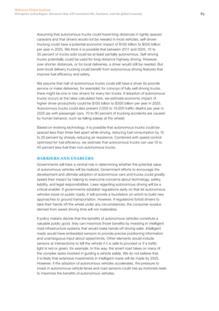 83Disruptive technologies: Advances that will transform life, business, and the global economy
McKinsey Global Institute
Assuming that autonomous trucks could travel long distances in tightly spaced
caravans and that drivers would not be needed in most vehicles, self-driven
trucking could have a potential economic impact of $100 billion to $500 billion
per year in 2025. We think it is possible that between 2017 and 2025, 10 to
30 percent of trucks sold could be at least partially autonomous. Self-driving
trucks potentially could be used for long-distance highway driving. However,
over shorter distances, or for local deliveries, a driver would still be needed. But
even local delivery trucking could benefit from autonomous driving features that
improve fuel efficiency and safety.
We assume that half of autonomous trucks could still have a driver (to provide
service or make deliveries, for example); for convoys of fully self-driving trucks,
there might be one or two drivers for every ten trucks. If adoption of autonomous
trucks occurs at the rates calculated here, we estimate economic impact of
higher driver productivity could be $100 billion to $300 billion per year in 2025.
Autonomous trucks could also prevent 2,000 to 10,000 traffic deaths per year in
2025 (as with passenger cars, 70 to 90 percent of trucking accidents are caused
by human behavior, such as falling asleep at the wheel).
Based on evolving technology, it is possible that autonomous trucks could be
spaced less than three feet apart while driving, reducing fuel consumption by 15
to 20 percent by sharply reducing air resistance. Combined with speed control
optimized for fuel efficiency, we estimate that autonomous trucks can use 10 to
40 percent less fuel than non-autonomous trucks.
BARRIERS AND ENABLERS
Governments will have a central role in determining whether the potential value
of autonomous vehicles will be realized. Government efforts to encourage the
development and ultimate adoption of autonomous cars and trucks could greatly
speed their impact by helping to overcome concerns about technology, safety,
liability, and legal responsibilities. Laws regarding autonomous driving will be a
critical enabler. If governments establish regulations early on that let autonomous
vehicles travel on public roads, it will provide a foundation on which to build new
approaches to ground transportation. However, if regulations forbid drivers to
take their hands off the wheel under any circumstances, the consumer surplus
derived from saved driving time will not materialize.
If policy makers decide that the benefits of autonomous vehicles constitute a
valuable public good, they can maximize those benefits by investing in intelligent
road infrastructure systems that would make hands-off driving safer. Intelligent
roads would have embedded sensors to provide precise positioning information
and unambiguous input about speed limits. Other elements would include
sensors at intersections to tell the vehicle if it is safe to proceed or if a traffic
light is red or green, for example. In this way, the smart road takes on many of
the complex tasks involved in guiding a vehicle safely. We do not believe that
it is likely that extensive investments in intelligent roads will be made by 2025.
However, if the adoption of autonomous vehicles accelerates, the pressure to
invest in autonomous-vehicle lanes and road sensors could rise as motorists seek
to maximize the benefits of autonomous vehicles.
 