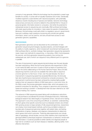 87Disruptive technologies: Advances that will transform life, business, and the global economy
McKinsey Global Institute
concerns it may generate. While this technology has the potential to create huge
benefits for society, it comes with an equally impressive set of risks. Genetically
modified organisms could interfere with natural ecosystems, with potentially
disastrous results including loss of species and habitats. Genomic technology
raises privacy and security concerns related to the potential theft or misuse of
personal genetic information stored on computers. And while the potential for
widespread access to sequencing and, eventually, DNA synthesis technology
will create opportunities for innovators, it also raises the specter of bioterrorism.
Moreover, this technology could well unfold in a regulatory vacuum: governments
have yet to address major questions concerning who should own genetic
information, what it can be used for, and who should have access to next-
generation genomic capabilities.
DEFINITION
Next-generation genomics can be described as the combination of next-
generation sequencing technologies, big data analytics, and technologies with
the ability to modify organisms, which include both recombinant techniques and
DNA synthesis (that is, synthetic biology). Next-generation sequencing represents
newer, lower-cost methods for sequencing—or decoding—DNA. It encompasses
the second- and third-generation sequencing systems now coming into
widespread use, both of which can sequence many different parts of a genome
in parallel.
The rate of improvement in gene-sequencing technology over the past decade
has been astonishing. When the first human genome was sequenced in 2003,
it cost nearly $3 billion and took 13 years of work by teams of scientists from
all over the world collaborating on the Human Genome Project. Now a $1,000
sequencing machine could soon be available that will be able to sequence
a human genome in a few hours. In fact, over the past decade, the rate of
improvement in sequencing speed has exceeded Moore’s law, the famously
fast rate of performance improvement achieved by computer processors. This
improvement in performance has been achieved by creating highly parallel
systems that can sequence millions of DNA base pairs in a very short time. As
the DNA is read, the process generates massive data, which are passed on to
powerful computers for decoding. Thus, progress in genomics and computing
speed are evolving in tandem—a development that has been referred to as “wet”
science meeting “dry” science.
This advance in DNA sequencing speed (along with simultaneous reductions
in cost) promises to accelerate the process of biological discovery. Historically,
biological research has relied largely on hypothesis-driven, trial-and-error testing.
This approach is very time consuming and difficult, so scientists’ understanding
of which genes drive specific outcomes (such as diseases) remains very limited.
With growing access to large samples of fully sequenced genomes, researchers
can employ more broad-based methods, performing correlation analysis on
big data sets of sequenced genomes together with patient data, and testing
combinations of genes, diseases, and organism characteristics to determine
which genes drive which outcomes. These big data experiments can include
data on genealogy, clinical studies, and any other statistics that could help link
genotype (DNA) to phenotype (organism characteristics or behavior). Armed with
this information, it could be possible to better identify and diagnose people at
high risk for conditions such as heart disease or diabetes, allowing earlier, more
effective intervention.
 
