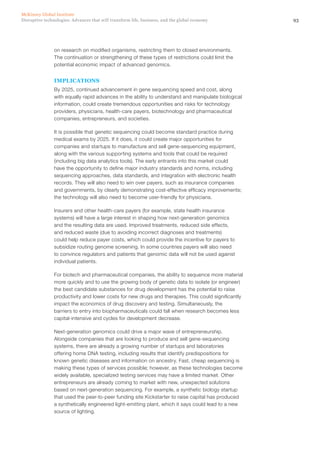 93Disruptive technologies: Advances that will transform life, business, and the global economy
McKinsey Global Institute
on research on modified organisms, restricting them to closed environments.
The continuation or strengthening of these types of restrictions could limit the
potential economic impact of advanced genomics.
IMPLICATIONS
By 2025, continued advancement in gene sequencing speed and cost, along
with equally rapid advances in the ability to understand and manipulate biological
information, could create tremendous opportunities and risks for technology
providers, physicians, health-care payers, biotechnology and pharmaceutical
companies, entrepreneurs, and societies.
It is possible that genetic sequencing could become standard practice during
medical exams by 2025. If it does, it could create major opportunities for
companies and startups to manufacture and sell gene-sequencing equipment,
along with the various supporting systems and tools that could be required
(including big data analytics tools). The early entrants into this market could
have the opportunity to define major industry standards and norms, including
sequencing approaches, data standards, and integration with electronic health
records. They will also need to win over payers, such as insurance companies
and governments, by clearly demonstrating cost-effective efficacy improvements;
the technology will also need to become user-friendly for physicians.
Insurers and other health-care payers (for example, state health insurance
systems) will have a large interest in shaping how next-generation genomics
and the resulting data are used. Improved treatments, reduced side effects,
and reduced waste (due to avoiding incorrect diagnoses and treatments)
could help reduce payer costs, which could provide the incentive for payers to
subsidize routing genome screening. In some countries payers will also need
to convince regulators and patients that genomic data will not be used against
individual patients.
For biotech and pharmaceutical companies, the ability to sequence more material
more quickly and to use the growing body of genetic data to isolate (or engineer)
the best candidate substances for drug development has the potential to raise
productivity and lower costs for new drugs and therapies. This could significantly
impact the economics of drug discovery and testing. Simultaneously, the
barriers to entry into biopharmaceuticals could fall when research becomes less
capital‑intensive and cycles for development decrease.
Next-generation genomics could drive a major wave of entrepreneurship.
Alongside companies that are looking to produce and sell gene-sequencing
systems, there are already a growing number of startups and laboratories
offering home DNA testing, including results that identify predispositions for
known genetic diseases and information on ancestry. Fast, cheap sequencing is
making these types of services possible; however, as these technologies become
widely available, specialized testing services may have a limited market. Other
entrepreneurs are already coming to market with new, unexpected solutions
based on next-generation sequencing. For example, a synthetic biology startup
that used the peer-to-peer funding site Kickstarter to raise capital has produced
a synthetically engineered light-emitting plant, which it says could lead to a new
source of lighting.
 