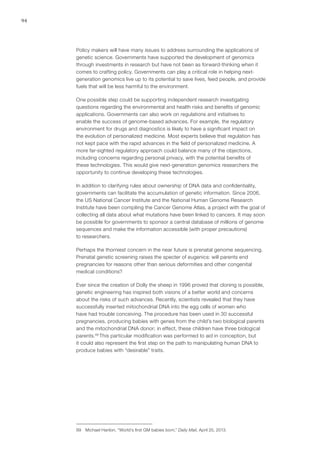 94
Policy makers will have many issues to address surrounding the applications of
genetic science. Governments have supported the development of genomics
through investments in research but have not been as forward-thinking when it
comes to crafting policy. Governments can play a critical role in helping next-
generation genomics live up to its potential to save lives, feed people, and provide
fuels that will be less harmful to the environment.
One possible step could be supporting independent research investigating
questions regarding the environmental and health risks and benefits of genomic
applications. Governments can also work on regulations and initiatives to
enable the success of genome-based advances. For example, the regulatory
environment for drugs and diagnostics is likely to have a significant impact on
the evolution of personalized medicine. Most experts believe that regulation has
not kept pace with the rapid advances in the field of personalized medicine. A
more far-sighted regulatory approach could balance many of the objections,
including concerns regarding personal privacy, with the potential benefits of
these technologies. This would give next-generation genomics researchers the
opportunity to continue developing these technologies.
In addition to clarifying rules about ownership of DNA data and confidentiality,
governments can facilitate the accumulation of genetic information. Since 2006,
the US National Cancer Institute and the National Human Genome Research
Institute have been compiling the Cancer Genome Atlas, a project with the goal of
collecting all data about what mutations have been linked to cancers. It may soon
be possible for governments to sponsor a central database of millions of genome
sequences and make the information accessible (with proper precautions)
to researchers.
Perhaps the thorniest concern in the near future is prenatal genome sequencing.
Prenatal genetic screening raises the specter of eugenics: will parents end
pregnancies for reasons other than serious deformities and other congenital
medical conditions?
Ever since the creation of Dolly the sheep in 1996 proved that cloning is possible,
genetic engineering has inspired both visions of a better world and concerns
about the risks of such advances. Recently, scientists revealed that they have
successfully inserted mitochondrial DNA into the egg cells of women who
have had trouble conceiving. The procedure has been used in 30 successful
pregnancies, producing babies with genes from the child’s two biological parents
and the mitochondrial DNA donor; in effect, these children have three biological
parents.99
This particular modification was performed to aid in conception, but
it could also represent the first step on the path to manipulating human DNA to
produce babies with “desirable” traits.
99	 Michael Hanlon, “World’s first GM babies born,” Daily Mail, April 25, 2013.
 
