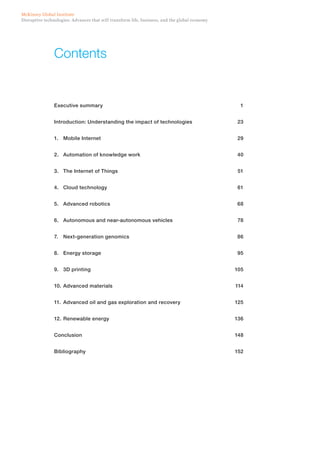 Disruptive technologies: Advances that will transform life, business, and the global economy
McKinsey Global Institute
Contents
Executive summary	 1
Introduction: Understanding the impact of technologies	 23
1.	 Mobile Internet	 29
2.	 Automation of knowledge work 	 40
3.	 The Internet of Things	 51
4.	 Cloud technology	 61
5.	 Advanced robotics	 68
6.	 Autonomous and near-autonomous vehicles	 78
7.	 Next-generation genomics	 86
8.	 Energy storage	 95
9.	 3D printing	 105
10.	Advanced materials	 114
11.	 Advanced oil and gas exploration and recovery	 125
12.	Renewable energy	 136
Conclusion	148
Bibliography	152
 
