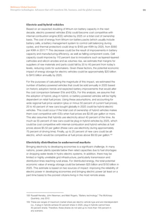 99Disruptive technologies: Advances that will transform life, business, and the global economy
McKinsey Global Institute
Electric and hybrid vehicles
Based on an expected doubling of lithium-ion battery capacity in the next
decade, electric-powered vehicles (EVs) could become cost competitive with
internal combustion engine (ICE) vehicles by 2025 on a total cost of ownership
basis. The cost of energy from lithium-ion battery packs (which usually include
battery cells, a battery management system to control cell balancing during
cycles, and thermal protection) could drop to $165 per KWh by 2025, from $560
per KWh in 2011.108
This decrease could be the result of improvements in battery
capacity and manufacturing efficiency, as well as falling component costs. Cell
capacity could improve by 110 percent due to innovations such as layered-layered
cathodes and silicon anodes and as volumes rise, we estimate that margins for
suppliers of raw materials and parts could fall by 20 to 40 percent from today’s
levels, reducing costs for automakers. Given these factors, the potential economic
impact of energy storage for electric vehicles could be approximately $20 billion
to $415 billion annually by 2025.
For the purposes of calculating the magnitude of this impact, we estimated the
number of battery-powered vehicles that could be sold annually in 2025 based
on historic adoption trends and expected battery improvements that would alter
the cost comparison between EVs and ICEs. For this analysis, we assume that
the adoption of hybrid, plug-in hybrid, or battery-powered vehicles will be highly
dependent on retail fuel prices. Using these assumptions, and accounting for
wide regional fuel price variation (plus or minus 50 percent of current fuel prices),
20 to 40 percent of new cars bought globally in 2025 could be hybrid electric
vehicles. This could occur if the total cost of ownership of hybrid vehicles makes
them cost competitive with ICEs when fuel prices are $2.85 per gallon or more.
This also assumes that hybrids use electricity about 40 percent of the time. As
much as 55 percent of new cars could be plug-in hybrid vehicles by 2025, which
could be cost competitive with internal-combustion and hybrid vehicles at fuel
prices above $5.50 per gallon (these cars use electricity during approximately
75 percent of driving time). Finally, up to 25 percent of new cars could be all-
electric, which would be competitive at fuel prices above $9.50 per gallon.109
Electricity distribution in underserved markets
Bringing electricity to developing economies is a significant challenge. In many
nations, power plants operate below their rated capacities due to fuel shortages
or dropping water levels in hydro-electric systems. In addition, there may be
limited or highly unreliable grid infrastructure, particularly transmission and
distribution lines reaching rural areas. For distributed energy, the total potential
economic value of energy storage could be between $25 billion and $150 billion in
2025. This estimate is based on two sources of impact: improving the reliability of
electric power in developing economies and bringing electric power (at least on a
part-time basis) to the poorest citizens living in the most remote areas.
108	 Russell Hensley, John Newman, and Matt Rogers, “Battery technology,” The McKinsey
Quarterly, July 2012.
109	 These are ranges of maximum market share per electric-vehicle type and are interdependent
(i.e., if plug-in hybrids achieve 55 percent share in 2025, plug-in hybrids cannot have
40 percent share). Therefore, these shares do not add up to more than 100 percent in
any scenario.
 