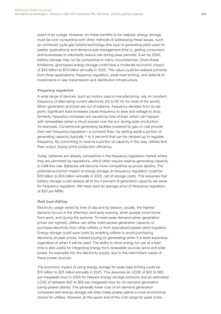 101Disruptive technologies: Advances that will transform life, business, and the global economy
McKinsey Global Institute
event of an outage. However, for these benefits to be realized, energy storage
must be cost competitive with other methods of addressing these issues, such
as combined cycle gas turbine technology (the type of generating plant used for
peaker applications) and demand-side management (that is, getting consumers
and businesses to voluntarily reduce use during peak periods). Even by 2025,
battery storage may not be competitive in many circumstances. Given these
limitations, grid-based energy storage could have a moderate economic impact
of $45 billion to $70 billion annually in 2025. This value could be realized primarily
from three applications: frequency regulation, peak load shifting, and deferral of
investments in new transmission and distribution infrastructure.
Frequency regulation
A wide range of devices, such as motors used in manufacturing, rely on constant
frequency of alternating current electricity (50 to 60 Hz for most of the world).
When generation and load are out of balance, frequency deviates from its set
point. Significant load increases cause frequency to slow and voltage to drop.
Similarly, frequency increases are caused by loss of load, which can happen
with renewables (when a cloud passes over the sun during solar production,
for example). Conventional generating facilities powered by gas or coal provide
their own frequency regulation—a constant flow—by setting aside a portion of
generating capacity (typically 1 to 4 percent) that can be ramped up to regulate
frequency. By committing to reserve a portion of capacity in this way, utilities limit
their output, losing some production efficiency.
Today, batteries are already competitive in the frequency regulation market where
they are permitted by regulations, which often require reserve generating capacity
to fulfill this role. Batteries will become more competitive as prices decline. The
potential economic impact of energy storage on frequency regulation could be
$25 billion to $35 billion annually in 2025, net of storage costs. This assumes that
battery storage could replace all of the 4 percent of generation capacity set aside
for frequency regulation. We have used an average price of frequency regulation
of $30 per MWh.
Peak load shifting
Electricity usage varies by time of day and by season; usually, the highest
demand occurs in the afternoon and early evening, when people come home
from work, and during the summer. To meet peak demand (when generation
prices are highest), utilities can either build excess generation capacity or
purchase electricity from other utilities or from specialized peaker plant suppliers.
Energy storage could save costs by enabling utilities to avoid purchasing
electricity at peak prices, instead buying (or generating) when it is least expensive,
regardless of when it will be used. The ability to store energy for use at a later
time is also useful for integrating energy from renewable sources (wind and solar
power, for example) into the electricity supply, due to the intermittent nature of
these power sources.
The economic impact of using energy storage for peak load shifting could be
$10 billion to $25 billion annually in 2025. This assumes an LCOE of $55 to $85
per megawatt-hour in 2025 for relevant energy storage solutions and an estimated
LCOE of between $25 to $65 per megawatt-hour for on-demand generation
(using peaker plants). The generally lower cost of on-demand generation
compared with energy storage will often make peaker plants a more economical
choice for utilities. However, at the upper end of the cost range for peak costs,
 