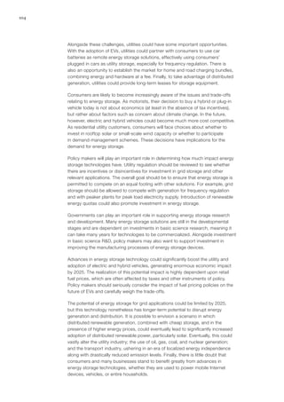 104
Alongside these challenges, utilities could have some important opportunities.
With the adoption of EVs, utilities could partner with consumers to use car
batteries as remote energy storage solutions, effectively using consumers’
plugged in cars as utility storage, especially for frequency regulation. There is
also an opportunity to establish the market for home and road charging bundles,
combining energy and hardware at a fee. Finally, to take advantage of distributed
generation, utilities could provide long-term leases for storage equipment.
Consumers are likely to become increasingly aware of the issues and trade-offs
relating to energy storage. As motorists, their decision to buy a hybrid or plug-in
vehicle today is not about economics (at least in the absence of tax incentives),
but rather about factors such as concern about climate change. In the future,
however, electric and hybrid vehicles could become much more cost competitive.
As residential utility customers, consumers will face choices about whether to
invest in rooftop solar or small-scale wind capacity or whether to participate
in demand-management schemes. These decisions have implications for the
demand for energy storage.
Policy makers will play an important role in determining how much impact energy
storage technologies have. Utility regulation should be reviewed to see whether
there are incentives or disincentives for investment in grid storage and other
relevant applications. The overall goal should be to ensure that energy storage is
permitted to compete on an equal footing with other solutions. For example, grid
storage should be allowed to compete with generation for frequency regulation
and with peaker plants for peak load electricity supply. Introduction of renewable
energy quotas could also promote investment in energy storage.
Governments can play an important role in supporting energy storage research
and development. Many energy storage solutions are still in the developmental
stages and are dependent on investments in basic science research, meaning it
can take many years for technologies to be commercialized. Alongside investment
in basic science R&D, policy makers may also want to support investment in
improving the manufacturing processes of energy storage devices.
Advances in energy storage technology could significantly boost the utility and
adoption of electric and hybrid vehicles, generating enormous economic impact
by 2025. The realization of this potential impact is highly dependent upon retail
fuel prices, which are often affected by taxes and other instruments of policy.
Policy makers should seriously consider the impact of fuel pricing policies on the
future of EVs and carefully weigh the trade-offs.
The potential of energy storage for grid applications could be limited by 2025,
but this technology nonetheless has longer-term potential to disrupt energy
generation and distribution. It is possible to envision a scenario in which
distributed renewable generation, combined with cheap storage, and in the
presence of higher energy prices, could eventually lead to significantly increased
adoption of distributed renewable power, particularly solar. Eventually, this could
vastly alter the utility industry; the use of oil, gas, coal, and nuclear generation;
and the transport industry, ushering in an era of localized energy independence
along with drastically reduced emission levels. Finally, there is little doubt that
consumers and many businesses stand to benefit greatly from advances in
energy storage technologies, whether they are used to power mobile Internet
devices, vehicles, or entire households.
 