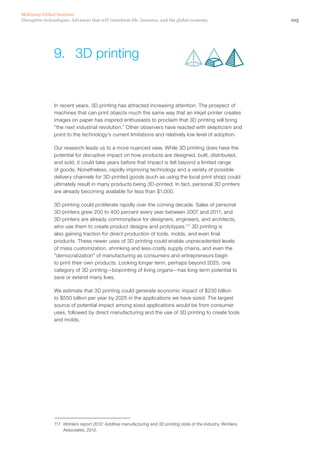 105Disruptive technologies: Advances that will transform life, business, and the global economy
McKinsey Global Institute
In recent years, 3D printing has attracted increasing attention. The prospect of
machines that can print objects much the same way that an inkjet printer creates
images on paper has inspired enthusiasts to proclaim that 3D printing will bring
“the next industrial revolution.” Other observers have reacted with skepticism and
point to the technology’s current limitations and relatively low level of adoption.
Our research leads us to a more nuanced view. While 3D printing does have the
potential for disruptive impact on how products are designed, built, distributed,
and sold, it could take years before that impact is felt beyond a limited range
of goods. Nonetheless, rapidly improving technology and a variety of possible
delivery channels for 3D-printed goods (such as using the local print shop) could
ultimately result in many products being 3D-printed. In fact, personal 3D printers
are already becoming available for less than $1,000.
3D printing could proliferate rapidly over the coming decade. Sales of personal
3D printers grew 200 to 400 percent every year between 2007 and 2011, and
3D printers are already commonplace for designers, engineers, and architects,
who use them to create product designs and prototypes.117
3D printing is
also gaining traction for direct production of tools, molds, and even final
products. These newer uses of 3D printing could enable unprecedented levels
of mass customization, shrinking and less-costly supply chains, and even the
“democratization” of manufacturing as consumers and entrepreneurs begin
to print their own products. Looking longer term, perhaps beyond 2025, one
category of 3D printing—bioprinting of living organs—has long-term potential to
save or extend many lives.
We estimate that 3D printing could generate economic impact of $230 billion
to $550 billion per year by 2025 in the applications we have sized. The largest
source of potential impact among sized applications would be from consumer
uses, followed by direct manufacturing and the use of 3D printing to create tools
and molds.
117	 Wohlers report 2012: Additive manufacturing and 3D printing state of the industry, Wohlers
Associates, 2012.
9.	 3D printing
 