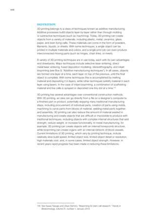106
DEFINITION
3D printing belongs to a class of techniques known as additive manufacturing.
Additive processes build objects layer-by-layer rather than through molding
or subtractive techniques (such as machining). Today, 3D printing can create
objects from a variety of materials, including plastic, metal, ceramics, glass,
paper, and even living cells. These materials can come in the form of powders,
filaments, liquids, or sheets. With some techniques, a single object can be
printed in multiple materials and colors, and a single print job can even produce
interconnected moving parts (such as hinges, chain links, or mesh).
A variety of 3D printing techniques are in use today, each with its own advantages
and drawbacks. Major techniques include selective laser sintering, direct
metal laser sintering, fused deposition modeling, stereolithography, and inkjet
bioprinting (see Box 9, “Additive manufacturing techniques”). In all cases, objects
are formed one layer at a time, each layer on top of the previous, until the final
object is complete. With some techniques this is accomplished by melting
material and depositing it in layers, while other techniques solidify material in each
layer using lasers. In the case of inkjet bioprinting, a combination of scaffolding
material and live cells is sprayed or deposited one tiny dot at a time.118
3D printing has several advantages over conventional construction methods.
With 3D printing, an idea can go directly from a file on a designer’s computer to
a finished part or product, potentially skipping many traditional manufacturing
steps, including procurement of individual parts, creation of parts using molds,
machining to carve parts from blocks of material, welding metal parts together,
and assembly. 3D printing can also reduce the amount of material wasted in
manufacturing and create objects that are difficult or impossible to produce with
traditional techniques, including objects with complex internal structures that add
strength, reduce weight, or increase functionality. In metal manufacturing, for
example, 3D printing can create objects with an internal honeycomb structure,
while bioprinting can create organs with an internal network of blood vessels.
Current limitations of 3D printing, which vary by printing technique, include
relatively slow build speed, limited object size, limited object detail or resolution,
high materials cost, and, in some cases, limited object strength. However, in
recent years rapid progress has been made in reducing these limitations.
118	 See Savas Tasoglu and Utkan Demirci, “Bioprinting for stem cell research,” Trends in
Biotechnology, volume 31, number 1, January 2013.
 