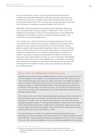 109Disruptive technologies: Advances that will transform life, business, and the global economy
McKinsey Global Institute
On the consumer side, prices for basic 3D printers using fused deposition
modeling technology have declined from $30,000 a few years ago to less than
$1,000 for some models. Unit sales of consumer 3D printers remain small, with
about 23,000 printers sold in 2011, but these sales are growing rapidly, with more
than 300 percent in average annual growth between 2007 and 2011.
Meanwhile, 3D printing services are spreading rapidly. Shapeways already has
more than 8,000 online shops and shipped 1 million parts in 2012. In late 2012,
Staples announced plans to roll out a new 3D printing service in the Netherlands
and Belgium that will allow customers to upload 3D designs and pick up the
finished items at their local Staples store.122
The materials used in 3D printing still remain costly (generally about 50 to 100
times greater than materials used for injection molding), but prices are declining
rapidly and can be expected to decline further as volumes increase. Chinese
plastics suppliers have already started to sell plastic filaments at very competitive
prices—just five times the price of production grade plastics—and new extruders
have been developed that can turn production-grade plastics into filaments. In
addition, new types of materials are being adapted for additive manufacturing
every year. Some newer polymer types that can work in 3D printers offer flexibility,
electrical conductivity, and even biocompatibility (e.g., for implants). An important
step could be the development of standardized materials that can be used by 3D
printing systems from different vendors; today, each manufacturer requires its
own certified materials.
Box 10. Vision: Everything made to order in one step
Imagine that you need new shoes. Instead of going to the store, you go online and buy a
cool shoe design for a few dollars, or just download one for free. With a few clicks, you
use a mobile phone app to scan your foot, select a few colors, and upload the design to
print at a local 3D printing shop. Next you log on to a popular furniture site, browse for
a while, and select an interesting metal and plastic chair, specifying a few adjustments
to the size. A few hours later, on the way to the gym, you visit the 3D printing shop and
try on your new shoes, which fit perfectly. Your new 3D-printed chair is delivered to your
doorstep later that week.
On the way to work, one of those new passenger planes passes overhead. In its ads, the
airline promises to get you there faster and with lower carbon emissions than with the
older planes in its fleet. They can make this boast because of the way 3D printing has
changed aerospace products. The strength and durability of airplane parts has increased.
The jet engine block is made from a single piece of metal with an internal structure that
removes weight with little loss of strength. To top it off, these 3D-printed parts are made
using far fewer resources and with almost no waste.
You also think about your father, who needed a knee joint replacement last year.
Amazingly, the doctors were able to scan his leg and 3D print a titanium replacement joint
that fit perfectly. They even bioprinted replacement ligaments for the knee using a sample
of his own cells, and after rehabilitation, he’s back to playing basketball with his grandkids.
122	 Objects printed using laminating object manufacturing and paper material have similar
material characteristics to wood and can be worked in a similar way (e.g., by sanding, carving,
and drilling).
 