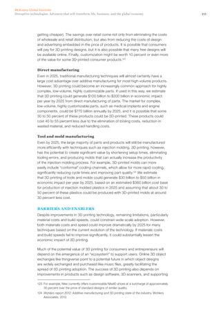 111Disruptive technologies: Advances that will transform life, business, and the global economy
McKinsey Global Institute
getting cheaper). The savings over retail come not only from eliminating the costs
of wholesale and retail distribution, but also from reducing the costs of design
and advertising embedded in the price of products. It is possible that consumers
will pay for 3D printing designs, but it is also possible that many free designs will
be available online. Finally, customization might be worth 10 percent or even more
of the value for some 3D-printed consumer products.123
Direct manufacturing
Even in 2025, traditional manufacturing techniques will almost certainly have a
large cost advantage over additive manufacturing for most high-volume products.
However, 3D printing could become an increasingly common approach for highly
complex, low-volume, highly customizable parts. If used in this way, we estimate
that 3D printing could generate $100 billion to $200 billion in economic impact
per year by 2025 from direct manufacturing of parts. The market for complex,
low-volume, highly customizable parts, such as medical implants and engine
components, could be $770 billion annually by 2025, and it is possible that some
30 to 50 percent of these products could be 3D-printed. These products could
cost 40 to 55 percent less due to the elimination of tooling costs, reduction in
wasted material, and reduced handling costs.
Tool and mold manufacturing
Even by 2025, the large majority of parts and products will still be manufactured
more efficiently with techniques such as injection molding. 3D printing, however,
has the potential to create significant value by shortening setup times, eliminating
tooling errors, and producing molds that can actually increase the productivity
of the injection molding process. For example, 3D-printed molds can more
easily include “conformal” cooling channels, which allow for more rapid cooling,
significantly reducing cycle times and improving part quality.124
We estimate
that 3D printing of tools and molds could generate $30 billion to $50 billion in
economic impact per year by 2025, based on an estimated $360 billion cost base
for production of injection molded plastics in 2025 and assuming that about 30 to
50 percent of these plastics could be produced with 3D-printed molds at around
30 percent less cost.
BARRIERS AND ENABLERS
Despite improvements in 3D printing technology, remaining limitations, particularly
material costs and build speeds, could constrain wide-scale adoption. However,
both materials costs and speed could improve dramatically by 2025 for many
techniques based on the current evolution of the technology. If materials costs
and build speeds fail to improve significantly, it could substantially lessen the
economic impact of 3D printing.
Much of the potential value of 3D printing for consumers and entrepreneurs will
depend on the emergence of an “ecosystem” to support users. Online 3D object
exchanges like thingiverse point to a potential future in which object designs
are widely exchanged and purchased like music files, greatly facilitating the
spread of 3D printing adoption. The success of 3D printing also depends on
improvements in products such as design software, 3D scanners, and supporting
123	 For example, Nike currently offers customizable NikeID shoes at a surcharge of approximately
30 percent over the price of standard designs of similar quality.
124	 Wohlers report 2012: Additive manufacturing and 3D printing state of the industry, Wohlers
Associates, 2012.
 