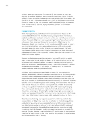 112
software applications and tools. Commercial 3D scanners are an important
enabling technology. Hobbyists are currently using Microsoft’s Xbox Kinect to
create 3D scans, and smartphones can be converted into basic 3D scanners via
the use of an app. Consumer-oriented, sub-$1,000 3D scanners could soon be
coming to market as well. The expiration of key patents for printing technologies
could inspire waves of low-cost, highly capable 3D printers for businesses
and consumers.
IMPLICATIONS
While the range of products that consumers and companies choose to 3D
print could be limited at first, the ability to easily design and self-manufacture
products could create significant consumer surplus and even influence consumer
culture. Access to 3D printers is already inspiring a “maker” subculture in which
enthusiasts share designs and ideas. For example, the 3D printing service
Shapeways already has more than 10,000 crowd-sourced 3D models for jewelry
and other items that have been uploaded by consumers. 3D printing could
eventually spawn the same kind of dynamic, complex ecosystem that exists
in software and Web development—in which developers can easily share and
collaborate with one another—extending this kind of innovation ecosystem to the
creation of physical objects.
Budding product designers and entrepreneurs can use 3D printing to quickly
reach a mass, even global, audience. Makers of 3D printing devices and service
providers should consider how best to stake out the most favorable positions
within this ecosystem, whether by establishing a brand for consumer 3D printers,
establishing a marketplace for 3D designs, or opening go-to 3D print shops
(either online or in brick-and-mortar locations).
Ultimately, a gradually rising share of sales in categories such as toys and
personal accessories could shift to either home production or 3D printing centers.
Leaders in these categories should identify how to add value for consumers in
ways that home-printed products cannot. Manufacturers of consumer products
that could become 3D-printable should consider new ways to customize products
to match some of the advantages of home printing. At the same time, they should
follow closely the evolution of online exchanges for 3D printable designs and
carefully manage their intellectual property rights while proactively leveraging
these exchanges to distribute their products. Internally, these manufacturers
should take advantage of 3D printing for rapid prototyping to speed designs to
market and keep careful watch for the moment when improvements in technology
might make 3D printing an economically viable production method for them.
Materials, manufacturing, and logistics value chains related to products that
are candidates for 3D printing could also be affected by this technology. Direct
production of goods by consumers could affect demand for some materials
and global shipping volumes (although only in a small way initially). Leaders of
businesses that could be affected by this new production ecosystem should
think about what role they want to play and develop strategies to compete. For
example, Staples’ decision to experiment with 3D printing services suggests that
there may be opportunities to offer other services and products to entrepreneurs
and consumers who use 3D printing.
 