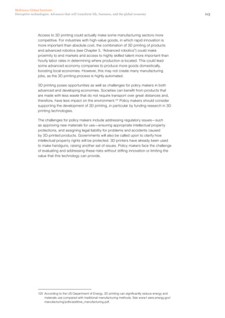113Disruptive technologies: Advances that will transform life, business, and the global economy
McKinsey Global Institute
Access to 3D printing could actually make some manufacturing sectors more
competitive. For industries with high-value goods, in which rapid innovation is
more important than absolute cost, the combination of 3D printing of products
and advanced robotics (see Chapter 5, “Advanced robotics”) could make
proximity to end markets and access to highly skilled talent more important than
hourly labor rates in determining where production is located. This could lead
some advanced economy companies to produce more goods domestically,
boosting local economies. However, this may not create many manufacturing
jobs, as the 3D printing process is highly automated.
3D printing poses opportunities as well as challenges for policy makers in both
advanced and developing economies. Societies can benefit from products that
are made with less waste that do not require transport over great distances and,
therefore, have less impact on the environment.125
Policy makers should consider
supporting the development of 3D printing, in particular by funding research in 3D
printing technologies.
The challenges for policy makers include addressing regulatory issues—such
as approving new materials for use—ensuring appropriate intellectual property
protections, and assigning legal liability for problems and accidents caused
by 3D-printed products. Governments will also be called upon to clarify how
intellectual property rights will be protected. 3D printers have already been used
to make handguns, raising another set of issues. Policy makers face the challenge
of evaluating and addressing these risks without stifling innovation or limiting the
value that this technology can provide.
125	 According to the US Department of Energy, 3D printing can significantly reduce energy and
materials use compared with traditional manufacturing methods. See www1.eere.energy.gov/
manufacturing/pdfs/additive_manufacturing.pdf.
 
