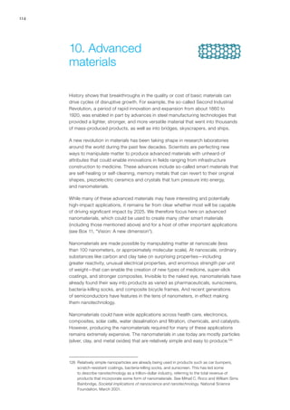 114
History shows that breakthroughs in the quality or cost of basic materials can
drive cycles of disruptive growth. For example, the so-called Second Industrial
Revolution, a period of rapid innovation and expansion from about 1860 to
1920, was enabled in part by advances in steel manufacturing technologies that
provided a lighter, stronger, and more versatile material that went into thousands
of mass-produced products, as well as into bridges, skyscrapers, and ships.
A new revolution in materials has been taking shape in research laboratories
around the world during the past few decades. Scientists are perfecting new
ways to manipulate matter to produce advanced materials with unheard-of
attributes that could enable innovations in fields ranging from infrastructure
construction to medicine. These advances include so-called smart materials that
are self-healing or self-cleaning, memory metals that can revert to their original
shapes, piezoelectric ceramics and crystals that turn pressure into energy,
and nanomaterials.
While many of these advanced materials may have interesting and potentially
high-impact applications, it remains far from clear whether most will be capable
of driving significant impact by 2025. We therefore focus here on advanced
nanomaterials, which could be used to create many other smart materials
(including those mentioned above) and for a host of other important applications
(see Box 11, “Vision: A new dimension”).
Nanomaterials are made possible by manipulating matter at nanoscale (less
than 100 nanometers, or approximately molecular scale). At nanoscale, ordinary
substances like carbon and clay take on surprising properties—including
greater reactivity, unusual electrical properties, and enormous strength per unit
of weight—that can enable the creation of new types of medicine, super-slick
coatings, and stronger composites. Invisible to the naked eye, nanomaterials have
already found their way into products as varied as pharmaceuticals, sunscreens,
bacteria-killing socks, and composite bicycle frames. And recent generations
of semiconductors have features in the tens of nanometers, in effect making
them nanotechnology.
Nanomaterials could have wide applications across health care, electronics,
composites, solar cells, water desalination and filtration, chemicals, and catalysts.
However, producing the nanomaterials required for many of these applications
remains extremely expensive. The nanomaterials in use today are mostly particles
(silver, clay, and metal oxides) that are relatively simple and easy to produce.126
126	 Relatively simple nanoparticles are already being used in products such as car bumpers,
scratch-resistant coatings, bacteria-killing socks, and sunscreen. This has led some
to describe nanotechnology as a trillion-dollar industry, referring to the total revenue of
products that incorporate some form of nanomaterials. See Mihail C. Roco and William Sims
Bainbridge, Societal implications of nanoscience and nanotechnology, National Science
Foundation, March 2001.
10.	Advanced
materials
 