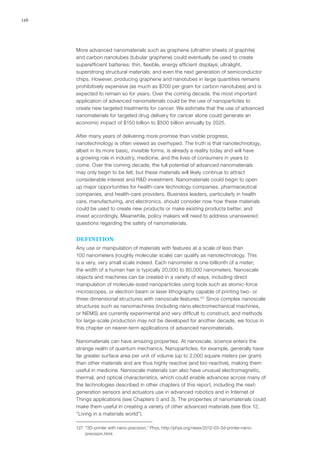 116
More advanced nanomaterials such as graphene (ultrathin sheets of graphite)
and carbon nanotubes (tubular graphene) could eventually be used to create
superefficient batteries; thin, flexible, energy efficient displays; ultralight,
superstrong structural materials; and even the next generation of semiconductor
chips. However, producing graphene and nanotubes in large quantities remains
prohibitively expensive (as much as $700 per gram for carbon nanotubes) and is
expected to remain so for years. Over the coming decade, the most important
application of advanced nanomaterials could be the use of nanoparticles to
create new targeted treatments for cancer. We estimate that the use of advanced
nanomaterials for targeted drug delivery for cancer alone could generate an
economic impact of $150 billion to $500 billion annually by 2025.
After many years of delivering more promise than visible progress,
nanotechnology is often viewed as overhyped. The truth is that nanotechnology,
albeit in its more basic, invisible forms, is already a reality today and will have
a growing role in industry, medicine, and the lives of consumers in years to
come. Over the coming decade, the full potential of advanced nanomaterials
may only begin to be felt, but these materials will likely continue to attract
considerable interest and R&D investment. Nanomaterials could begin to open
up major opportunities for health-care technology companies, pharmaceutical
companies, and health-care providers. Business leaders, particularly in health
care, manufacturing, and electronics, should consider now how these materials
could be used to create new products or make existing products better, and
invest accordingly. Meanwhile, policy makers will need to address unanswered
questions regarding the safety of nanomaterials.
DEFINITION
Any use or manipulation of materials with features at a scale of less than
100 nanometers (roughly molecular scale) can qualify as nanotechnology. This
is a very, very small scale indeed. Each nanometer is one-billionth of a meter;
the width of a human hair is typically 20,000 to 80,000 nanometers. Nanoscale
objects and machines can be created in a variety of ways, including direct
manipulation of molecule-sized nanoparticles using tools such as atomic-force
microscopes, or electron beam or laser lithography capable of printing two- or
three-dimensional structures with nanoscale features.127
Since complex nanoscale
structures such as nanomachines (including nano electromechanical machines,
or NEMS) are currently experimental and very difficult to construct, and methods
for large-scale production may not be developed for another decade, we focus in
this chapter on nearer-term applications of advanced nanomaterials.
Nanomaterials can have amazing properties. At nanoscale, science enters the
strange realm of quantum mechanics. Nanoparticles, for example, generally have
far greater surface area per unit of volume (up to 2,000 square meters per gram)
than other materials and are thus highly reactive (and bio-reactive), making them
useful in medicine. Nanoscale materials can also have unusual electromagnetic,
thermal, and optical characteristics, which could enable advances across many of
the technologies described in other chapters of this report, including the next-
generation sensors and actuators use in advanced robotics and in Internet of
Things applications (see Chapters 5 and 3). The properties of nanomaterials could
make them useful in creating a variety of other advanced materials (see Box 12,
“Living in a materials world”).
127	 “3D-printer with nano-precision,” Phys, http://phys.org/news/2012-03-3d-printer-nano-
precision.html.
 