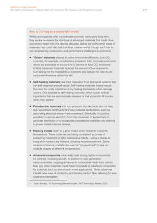 117Disruptive technologies: Advances that will transform life, business, and the global economy
McKinsey Global Institute
Box 12. Living in a materials world
While nanomaterials offer considerable promise, particularly long term,
they are by no means the only type of advanced materials that could drive
economic impact over the coming decades. Below are some other types of
materials that could help build a better, cleaner world, though each has its
own engineering, production, and performance challenges to overcome.
ƒƒ “Green” materials attempt to solve environmental issues. Low-CO2
concrete, for example, could reduce emissions from concrete production,
which are estimated to account for 5 percent of total CO2
emissions.1
Adding advanced materials reduces the amount of fuel required to
burn and grind the ingredients of concrete and reduce the need to de-
carbonate limestone within the kiln.
ƒƒ Self-healing materials take their inspiration from biological systems that
can self-organize and self-repair. Self-healing materials would reduce
the need for costly maintenance by healing themselves when damage
occurs. One example is self-healing concrete, which would include
ingredients that are automatically released or that expand to fill cracks
when they appear.
ƒƒ Piezoelectric materials that turn pressure into electricity are not new,
but researchers continue to find new potential applications, such as
generating electrical energy from movement. Eventually, it could be
possible to capture electricity from the movement of pedestrians to
generate electricity or to incorporate piezoelectric materials into clothing
to power mobile Internet devices.
ƒƒ Memory metals revert to a prior shape when heated to a specific
temperature. These materials are being considered as a way of
producing movement in light, inexpensive robots—using a charge to
expand or contract the material, imitating muscle movement. Some
versions of memory metals can even be “programmed” to take on
multiple shapes at different temperatures.
ƒƒ Advanced composites could help build strong, lighter components
for vehicles, including aircraft. In addition to next-generation
nanocomposites, ongoing advances in composites made from carbon
fiber and other materials could make it possible to substitute composites
for materials such as aluminum in more applications. These advances
include new ways of producing and binding carbon fiber, allowing for less
expensive fabrication.
1	 David Bradley, “10 Technology Breakthroughs,” MIT Technology Review, 2010.
 
