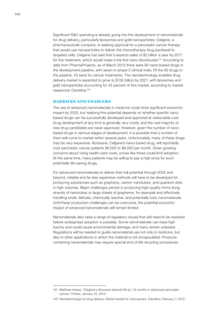 122
Significant R&D spending is already going into the development of nanomaterials
for drug delivery, particularly liposomes and gold nanoparticles. Celgene, a
pharmaceuticals company, is seeking approval for a pancreatic cancer therapy
that would use nanoparticles to deliver the chemotherapy drug paclitaxel to
targeted cells. Celgene has said that it expects sales of $2 billion a year by 2017
for this treatment, which would make it the first nano-blockbuster.141
According to
data from PharmaProjects, as of March 2013 there were 80 nano-based drugs in
the development pipeline, with seven in phase 3 clinical trials. Of the 80 drugs in
the pipeline, 43 were for cancer treatments. The nanotechnology-enabled drug
delivery market is expected to grow to $136 billion by 2021, with liposomes and
gold nanoparticles accounting for 45 percent of this market, according to market
researcher Cientifica.142
BARRIERS AND ENABLERS
The use of advanced nanomaterials in medicine could drive significant economic
impact by 2025, but realizing this potential depends on whether specific nano-
based drugs can be successfully developed and approved at reasonable cost.
Drug development of any kind is generally very costly, and the vast majority of
new drug candidates are never approved. However, given the number of nano-
based drugs in various stages of development, it is possible that a number of
them will come to market within several years. Unfortunately, many of these drugs
may be very expensive. Abraxane, Celgene’s nano-based drug, will reportedly
cost pancreatic cancer patients $6,000 to $8,000 per month. Given growing
concerns about rising health-care costs, prices like these could limit adoption.
At the same time, many patients may be willing to pay a high price for such
potentially life-saving drugs.
For advanced nanomaterials to deliver their full potential through 2025 and
beyond, reliable and far less expensive methods will have to be developed for
producing substances such as graphene, carbon nanotubes, and quantum dots
in high volumes. Major challenges persist in producing high-quality forms (long
strands of nanotubes or large sheets of grapheme, for example) and effectively
handling small, delicate, chemically reactive, and potentially toxic nanomaterials.
Until these production challenges can be overcome, the potential economic
impact of advanced nanomaterials will remain limited.
Nanomaterials also raise a range of regulatory issues that will need to be resolved
before widespread adoption is possible. Some nanomaterials can have high
toxicity and could cause environmental damage, and many remain untested.
Regulations will be needed to guide nanomaterial use not only in medicine, but
also in other applications in which the material is not encapsulated. Products
containing nanomaterials may require special end-of-life recycling procedures.
141	 Matthew Herper, “Celgene’s Abraxane extends life by 1.8 months in advanced pancreatic
cancer,” Forbes, January 22, 2013.
142	 Nanotechnology for drug delivery: Global market for nanocarriers, Cientifica, February 7, 2012.
 