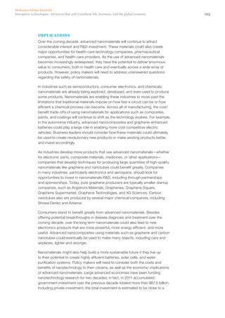123Disruptive technologies: Advances that will transform life, business, and the global economy
McKinsey Global Institute
IMPLICATIONS
Over the coming decade, advanced nanomaterials will continue to attract
considerable interest and R&D investment. These materials could also create
major opportunities for health-care technology companies, pharmaceutical
companies, and health-care providers. As the use of advanced nanomaterials
becomes increasingly widespread, they have the potential to deliver enormous
value to consumers, both in health care and eventually across a wide array of
products. However, policy makers will need to address unanswered questions
regarding the safety of nanomaterials.
In industries such as semiconductors, consumer electronics, and chemicals,
nanomaterials are already being explored, developed, and even used to produce
some products. Nanomaterials are enabling these industries to move past the
limitations that traditional materials impose on how fast a circuit can be or how
efficient a chemical process can become. Across all of manufacturing, the cost/
benefit trade-offs of using nanomaterials for applications such as composites,
paints, and coatings will continue to shift as the technology evolves. For example,
in the automotive industry, advanced nanocomposites and graphene-enhanced
batteries could play a large role in enabling more cost-competitive electric
vehicles. Business leaders should consider how these materials could ultimately
be used to create revolutionary new products or make existing products better,
and invest accordingly. 
As industries develop more products that use advanced nanomaterials—whether
for electronic parts, composite materials, medicines, or other applications—
companies that develop techniques for producing large quantities of high-quality
nanomaterials like graphene and nanotubes could benefit greatly. Companies
in many industries, particularly electronics and aerospace, should look for
opportunities to invest in nanomaterials R&D, including through partnerships
and sponsorships. Today, pure graphene producers are typically smaller startup
companies, such as Angstrom Materials, Graphenea, Graphene Square,
Graphene Supermarket, Graphene Technologies, and XG Sciences. Carbon
nanotubes also are produced by several major chemical companies, including
Showa Denko and Arkema.
Consumers stand to benefit greatly from advanced nanomaterials. Besides
offering potential breakthroughs in disease diagnosis and treatment over the
coming decade, over the long term nanomaterials could also lead to new
electronics products that are more powerful, more energy efficient, and more
useful. Advanced nanocomposites using materials such as graphene and carbon
nanotubes could eventually be used to make many objects, including cars and
airplanes, lighter and stronger.
Nanomaterials might also help build a more sustainable future if they live up
to their potential to create highly efficient batteries, solar cells, and water
purification systems. Policy makers will need to consider both the costs and
benefits of nanotechnology to their citizens, as well as the economic implications
of advanced nanomaterials. Large advanced economies have been funding
nanotechnology research for two decades; in fact, in 2011 accumulated
government investment over the previous decade totaled more than $67.5 billion.
Including private investment, the total investment is estimated to be close to a
 
