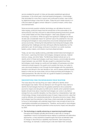 2
service enabled the growth of cities yet disrupted established agricultural
businesses. In the recent past, chemical-based photography—a technology
that dominated for more than a century and continued to evolve—was routed
by digital technology in less than 20 years. Today the print media industry is in
a life-and-death struggle to remain relevant in a world of instant, online news
and entertainment.
Some economists question whether technology can still deliver the kind of
wide-ranging, profound impact that the introduction of the automobile or the
semiconductor chip had, and point to data showing slowing productivity growth
in the United States and the United Kingdom—often early adopters of new
technology—as evidence. While we agree that significant challenges lie ahead,
we also see considerable reason for optimism about the potential for new and
emerging technologies to raise productivity and provide widespread benefits
across economies. Achieving the full potential of promising technologies while
addressing their challenges and risks will require effective leadership, but the
potential is vast. As technology continues to transform our world, business
leaders, policy makers, and citizens must look ahead and plan.
Today, we see many rapidly evolving, potentially transformative technologies on
the horizon—spanning information technologies, biological sciences, material
science, energy, and other fields. The McKinsey Global Institute set out to
identify which of these technologies could have massive, economically disruptive
impact between now and 2025. We also sought to understand how these
technologies could change our world and how leaders of businesses and other
institutions should respond. Our goal is not to predict the future, but rather to
use a structured analysis to sort through the technologies with the potential to
transform and disrupt in the next decade or two, and to assess potential impact
based on what we can know today, and put these promising technologies in a
useful perspective. We offer this work as a guide for leaders to anticipate the
coming opportunities and changes.
IDENTIFYING THE TECHNOLOGIES THAT MATTER
The noise about the next big thing can make it difficult to identify which
technologies truly matter. Here we attempt to sort through the many claims to
identify the technologies that have the greatest potential to drive substantial
economic impact and disruption by 2025 and to identify which potential impacts
leaders should know about. Important technologies can come in any field or
emerge from any scientific discipline, but they share four characteristics: high rate
of technology change, broad potential scope of impact, large economic value that
could be affected, and substantial potential for disruptive economic impact. Many
technologies have the potential to meet these criteria eventually, but leaders need
to focus on technologies with potential impact that is near enough at hand to be
meaningfully anticipated and prepared for. Therefore, we focused on technologies
that we believe have significant potential to drive economic impact and disruption
by 2025.
ƒƒ The technology is rapidly advancing or experiencing breakthroughs.
Disruptive technologies typically demonstrate a rapid rate of change in
capabilities in terms of price/performance relative to substitutes and alternative
approaches, or they experience breakthroughs that drive accelerated rates
of change or discontinuous capability improvements. Gene-sequencing
technology, for example, is advancing at a rate even faster than computer
 