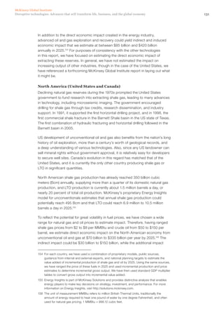 131Disruptive technologies: Advances that will transform life, business, and the global economy
McKinsey Global Institute
In addition to the direct economic impact created in the energy industry,
advanced oil and gas exploration and recovery could yield indirect and induced
economic impact that we estimate at between $85 billion and $420 billion
annually in 2025.154
For purposes of consistency with the other technologies
in this report, we have focused on estimating the direct economic impact of
extracting these reserves. In general, we have not estimated the impact on
increasing output of other industries, though in the case of the United States, we
have referenced a forthcoming McKinsey Global Institute report in laying out what
it might be.
North America (United States and Canada)
Declining natural gas reserves during the 1970s prompted the United States
government to fund research into extracting shale gas, leading to many advances
in technology, including microseismic imaging. The government encouraged
drilling for shale gas through tax credits, research dissemination, and industry
support. In 1991, it supported the first horizontal drilling project, and in 1998, the
first commercial shale fracture in the Barnett Shale basin in the US state of Texas.
The first combination of hydraulic fracturing and horizontal drilling followed in the
Barnett basin in 2005.
US development of unconventional oil and gas also benefits from the nation’s long
history of oil exploration, more than a century’s worth of geological records, and
a deep understanding of various technologies. Also, since any US landowner can
sell mineral rights without government approval, it is relatively easy for developers
to secure well sites. Canada’s evolution in this regard has matched that of the
United States, and it is currently the only other country producing shale gas or
LTO in significant quantities.
North American shale gas production has already reached 350 billion cubic
meters (Bcm) annually, supplying more than a quarter of its domestic natural gas
production, and LTO production is currently about 1.5 million barrels a day, or
nearly 20 percent of total oil production. McKinsey’s proprietary Energy Insights
model for unconventionals estimates that annual shale gas production could
potentially reach 495 Bcm and that LTO could reach 6.9 million to 10.5 million
barrels a day in 2025.155
To reflect the potential for great volatility in fuel prices, we have chosen a wide
range for natural gas and oil prices to estimate impact. Therefore, having ranged
shale gas prices from $2 to $8 per MMBtu and crude oil from $50 to $150 per
barrel, we estimate direct economic impact on the North American economy from
unconventional oil and gas at $70 billion to $335 billion per year by 2025.156
The
indirect impact could be $30 billion to $150 billion, while the additional impact
154	 For each country, we have used a combination of proprietary models, public sources,
guidance from internal and external experts, and national planning targets to estimate the
value added of incremental production of shale gas and oil by 2025. Using the same sources,
we have ranged the price of these fuels in 2025 and used incremental production and price
estimates to determine incremental gross output. We have then used standard GDP multiplier
tables to convert gross output into incremental value added.
155	 Energy Insights is part of McKinsey Solutions and provides distinctive analysis that enables
energy players to make key decisions on strategy, investment, and performance. For more
information on Energy Insights, visit http://solutions.mckinsey.com.
156	 The unit of measurement MMBtu refers to million British Thermal Units, traditionally the
amount of energy required to heat one pound of water by one degree Fahrenheit, and often
used for natural gas pricing; 1 MMBtu = 998.12 cubic feet.
 