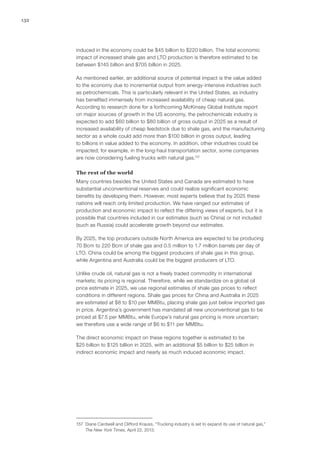 132
induced in the economy could be $45 billion to $220 billion. The total economic
impact of increased shale gas and LTO production is therefore estimated to be
between $145 billion and $705 billion in 2025.
As mentioned earlier, an additional source of potential impact is the value added
to the economy due to incremental output from energy-intensive industries such
as petrochemicals. This is particularly relevant in the United States, as industry
has benefited immensely from increased availability of cheap natural gas.
According to research done for a forthcoming McKinsey Global Institute report
on major sources of growth in the US economy, the petrochemicals industry is
expected to add $60 billion to $80 billion of gross output in 2025 as a result of
increased availability of cheap feedstock due to shale gas, and the manufacturing
sector as a whole could add more than $100 billion in gross output, leading
to billions in value added to the economy. In addition, other industries could be
impacted; for example, in the long-haul transportation sector, some companies
are now considering fueling trucks with natural gas.157
The rest of the world
Many countries besides the United States and Canada are estimated to have
substantial unconventional reserves and could realize significant economic
benefits by developing them. However, most experts believe that by 2025 these
nations will reach only limited production. We have ranged our estimates of
production and economic impact to reflect the differing views of experts, but it is
possible that countries included in our estimates (such as China) or not included
(such as Russia) could accelerate growth beyond our estimates.
By 2025, the top producers outside North America are expected to be producing
70 Bcm to 220 Bcm of shale gas and 0.5 million to 1.7 million barrels per day of
LTO. China could be among the biggest producers of shale gas in this group,
while Argentina and Australia could be the biggest producers of LTO.
Unlike crude oil, natural gas is not a freely traded commodity in international
markets; its pricing is regional. Therefore, while we standardize on a global oil
price estimate in 2025, we use regional estimates of shale gas prices to reflect
conditions in different regions. Shale gas prices for China and Australia in 2025
are estimated at $8 to $10 per MMBtu, placing shale gas just below imported gas
in price. Argentina’s government has mandated all new unconventional gas to be
priced at $7.5 per MMBtu, while Europe’s natural gas pricing is more uncertain;
we therefore use a wide range of $6 to $11 per MMBtu.
The direct economic impact on these regions together is estimated to be
$25 billion to $125 billion in 2025, with an additional $5 billion to $25 billion in
indirect economic impact and nearly as much induced economic impact.
157	 Diane Cardwell and Clifford Krauss, “Trucking industry is set to expand its use of natural gas,”
The New York Times, April 22, 2013.
 