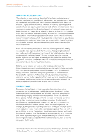 133Disruptive technologies: Advances that will transform life, business, and the global economy
McKinsey Global Institute
BARRIERS AND ENABLERS
The extraction of unconventional deposits of oil and gas requires a range of
enabling conditions and capabilities. If policy makers and societies are not aligned
on the need for unconventionals, the full impact of these resources will not be
realized. Large quantities of water (or advances in fracturing technologies that
use other fluids) are required, as are access roads (often in remote areas) to move
workers and equipment to drilling sites. Several high-potential regions, such as
China, Australia, and North Africa, suffer from water scarcity and could therefore
find it difficult to allocate water for fracturing. Australia and China also have limited
transportation infrastructure in place to reach remote basins. The environmental
risks of hydraulic fracturing, which include potential contamination of groundwater,
air pollution from equipment, greenhouse gas emissions from “fugitive” methane,
and increased land use, are often cited as reasons for resistance to adoption
of unconventionals.
Basic horizontal drilling and hydraulic fracturing technologies are not yet fully
developed in most regions outside North America. Recognizing this situation
as a challenge, the Chinese government recently signed a technology-sharing
agreement with the United States.158
Access to capital is another potential
barrier. Argentina has among the world’s largest unconventional reserves, but
Argentinian companies could find it difficult to finance unconventional oil and gas
development due to the country’s fiscal situation.
National energy policies can work as either enablers or barriers. The
United States government helped its industry take the lead by offering tax credits
to companies that were willing to invest in shale exploration. Some Russian
energy companies have been asking their government to consider similar
tax credits for exploration.159
Meanwhile, many European countries impose
economic barriers via the imposition of high costs and strict regulations. France
and Bulgaria have imposed moratoria on shale gas exploration, although the
United Kingdom and Romania have recently lifted such bans.
IMPLICATIONS
Businesses that participate in the energy value chain, especially energy
companies and oil-field services, could find enormous global opportunities
in advanced oil and gas exploration and recovery. They could gain positions
of strength by bringing the latest technological know-how to key players in
these growing markets (often governments and state companies), and strike
partnerships to explore unconventional basins together. Simultaneously,
providers could consider investing in developing new techniques that could
improve productivity or shorten learning curves for developing basins. For
example, building expertise regarding water reuse could yield very high returns
when production begins in earnest in water-scarce regions of the world such as
parts of China or Africa. These players should also master big data analytics to
improve their research. Shell, for example, is already collecting up to a petabyte
(one million gigabytes) of geological data per well using its advanced seismic
monitoring sensors (codeveloped with Hewlett-Packard), and plans to use the
sensors on 10,000 wells.
158	 “The US and China: Towards a clean energy economy,” Whitehouse.gov., November 17, 2009.
159	 Guy Chazan, “‘Red Lenin’ leads Russia’s oil revolution,” Financial Times, March 31, 2013.
 