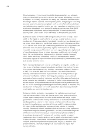 134
Other businesses in the unconventional oil and gas value chain can anticipate
growth in demand for products and services and prepare accordingly. In addition
to suppliers of fracturing equipment and drilling rigs, new fields will need cement
for casings, steel for pipelines, water disposal systems, and geological consulting
services. Meanwhile, downstream players such as petrochemical manufacturers
can make decisions regarding locating new plant capacity or product planning in
anticipation of gas being more abundantly available in some areas. Dow, BASF,
and Methanex have already announced plans to set up new manufacturing
capacity in the United States to take advantage of cheap natural gas prices.
Businesses related to the renewable energy industry will need to keep a close
watch on the impact of unconventional oil and gas on solar and wind power
development. Shale gas production has already helped drive natural gas prices in
the United States down from over $10 per MMBtu in mid-2008 to less than $5 in
2013. The shift from coal to gas for electricity generation is reducing greenhouse
emissions while simultaneously leaching urgency from the drive to develop
renewable energy sources. However, it has been argued that greater deployment
of natural gas instead of coal for power generation could create more “peaker”
plants that can flexibly adjust their generation, replacing inflexible “baseload”
plants (which are usually coal-based). This could prepare grids for greater
renewables capacity in the medium term by accommodating intermittent sources
such as solar and wind power.
Policy makers and citizens will need to work together to weigh the benefits and
risks of new oil and gas recovery technologies and determine whether they are,
on aggregate, beneficial to society. Although the nature and extent of exposure
is still a topic of debate, exploration and recovery carry environmental risks,
including potential contamination of groundwater and air and greenhouse gas
emissions from fugitive methane. Technology for extracting unconventionals
also requires huge amounts of resources—up to five million gallons of water in a
single fracturing and hundreds of trips made by trucks to sites every day in the
first few months. Many of these risks can be mitigated to a large extent through
the use of new technologies and strong environmental policies. At the same time,
development of shale plays can benefit areas where deposits exist, potentially
creating jobs and economic development.
If citizens, industry, and policy makers agree that exploiting unconventional
reserves is a national economic and political priority, then governments could
provide appropriate systematic support. Where reserves are not yet proven,
governments could consider creating tax incentives for exploration and research.
Land acquisition is a barrier in many nations, which governments can help
to lower. In many European countries, all mineral wealth from approximately
1.5 meters (or five feet) below the surface and lower belongs to the state,
reducing the incentive for land owners to permit access and forcing exploration
companies to negotiate with the government—and the government to negotiate
with landowners. Governments could consider changing these conditions
to accelerate development. If resource-rich countries are able to support
development of unconventional oil and gas by adopting the latest technologies,
building necessary infrastructure, mitigating environmental risks, investing in
research, and removing administrative obstacles, they could start their own
shale revolutions, potentially realizing much larger economic impact than
current estimates.
 