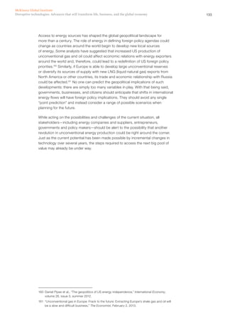 135Disruptive technologies: Advances that will transform life, business, and the global economy
McKinsey Global Institute
Access to energy sources has shaped the global geopolitical landscape for
more than a century. The role of energy in defining foreign policy agendas could
change as countries around the world begin to develop new local sources
of energy. Some analysts have suggested that increased US production of
unconventional gas and oil could affect economic relations with energy exporters
around the world and, therefore, could lead to a redefinition of US foreign policy
priorities.160
Similarly, if Europe is able to develop large unconventional reserves
or diversify its sources of supply with new LNG (liquid natural gas) exports from
North America or other countries, its trade and economic relationship with Russia
could be affected.161
No one can predict the geopolitical implications of such
developments: there are simply too many variables in play. With that being said,
governments, businesses, and citizens should anticipate that shifts in international
energy flows will have foreign policy implications. They should avoid any single
“point prediction” and instead consider a range of possible scenarios when
planning for the future.
While acting on the possibilities and challenges of the current situation, all
stakeholders—including energy companies and suppliers, entrepreneurs,
governments and policy makers—should be alert to the possibility that another
revolution in unconventional energy production could be right around the corner.
Just as the current potential has been made possible by incremental changes in
technology over several years, the steps required to access the next big pool of
value may already be under way.
160	 Daniel Pipes et al., “The geopolitics of US energy independence,” International Economy,
volume 26, issue 3, summer 2012.
161	 “Unconventional gas in Europe: Frack to the future: Extracting Europe’s shale gas and oil will
be a slow and difficult business,” The Economist, February 2, 2013.
 