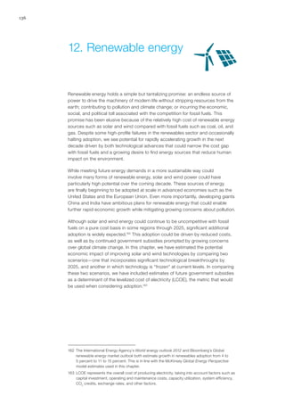 136
Renewable energy holds a simple but tantalizing promise: an endless source of
power to drive the machinery of modern life without stripping resources from the
earth; contributing to pollution and climate change; or incurring the economic,
social, and political toll associated with the competition for fossil fuels. This
promise has been elusive because of the relatively high cost of renewable energy
sources such as solar and wind compared with fossil fuels such as coal, oil, and
gas. Despite some high-profile failures in the renewables sector and occasionally
halting adoption, we see potential for rapidly accelerating growth in the next
decade driven by both technological advances that could narrow the cost gap
with fossil fuels and a growing desire to find energy sources that reduce human
impact on the environment.
While meeting future energy demands in a more sustainable way could
involve many forms of renewable energy, solar and wind power could have
particularly high potential over the coming decade. These sources of energy
are finally beginning to be adopted at scale in advanced economies such as the
United States and the European Union. Even more importantly, developing giants
China and India have ambitious plans for renewable energy that could enable
further rapid economic growth while mitigating growing concerns about pollution.
Although solar and wind energy could continue to be uncompetitive with fossil
fuels on a pure cost basis in some regions through 2025, significant additional
adoption is widely expected.162
This adoption could be driven by reduced costs,
as well as by continued government subsidies prompted by growing concerns
over global climate change. In this chapter, we have estimated the potential
economic impact of improving solar and wind technologies by comparing two
scenarios—one that incorporates significant technological breakthroughs by
2025, and another in which technology is “frozen” at current levels. In comparing
these two scenarios, we have included estimates of future government subsidies
as a determinant of the levelized cost of electricity (LCOE), the metric that would
be used when considering adoption.163
162	 The International Energy Agency’s World energy outlook 2012 and Bloomberg’s Global
renewable energy market outlook both estimate growth in renewables adoption from 4 to
5 percent to 11 to 15 percent. This is in line with the McKinsey Global Energy Perspective
model estimates used in this chapter.
163	 LCOE represents the overall cost of producing electricity, taking into account factors such as
capital investment, operating and maintenance costs, capacity utilization, system efficiency,
CO2
credits, exchange rates, and other factors.
12.	Renewable energy
 