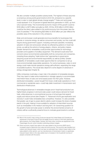 137Disruptive technologies: Advances that will transform life, business, and the global economy
McKinsey Global Institute
We also consider multiple possible subsidy levels. The highest of these assumes
a consensus among world governments to limit CO2
emissions to a specific
level in order to meet global climate change targets.164
Solar and wind power
could represent 15 to 16 percent of global electricity generation in 2025, up from
only 2 percent today. The incremental economic impact of this growth could be
$165 billion to $275 billion annually by 2025. Of this, $145 billion to $155 billion
could be the direct value added to the world economy from this power, less the
cost of subsidies.165
The remaining $20 billion to $120 billion per year reflects the
possible value of the reduction in CO2
emissions.
Solar and wind power could generate enormous benefits for businesses that
provide or consume energy, as well as consumers and society, but this could still
require strong government support, including continued subsidies. Increasing
adoption of solar and wind power will also be affected by patterns in fossil fuel
prices, as well as the actions of energy players, citizens, and policy makers.
Greater demand for renewables could provide opportunities for technology
providers and suppliers of ancillary equipment. This demand could arise from
concerns about environmental sustainability both by consumers and companies,
including those adopting “triple bottom-line” approaches to governance
(requiring social and environmental responsibility as well as profits). Greater
availability of renewables could create opportunities for companies to set up
more environmentally responsible operations. For some businesses, solar or wind
energy could make remote operations energy self-sufficient, expanding the range
of possible locations. This would also depend to some degree on advances in
energy storage (see Chapter 8).
Utility companies could play a major role in the adoption of renewable energies.
They may need to make some investments in storage capacity to accommodate
intermittent flows of solar and wind-based power into their grids. However,
distributed renewables—power bought from local, small-scale operations or from
commercial or residential users—could help defer investment in transmission and
distribution infrastructure.
Technological advances in renewable energies and in fossil fuel production are
highly linked; progress in wind and solar power could reduce demand for fossil
fuels, while advances in unconventional sources of oil and gas that expand
supply and reduce prices (see Chapter 11, “Advanced oil and gas exploration and
recovery”) could make renewables less competitive. However, it is also possible
that greater use of gas to power electric plants could increase the share of peaker
plants in the grid, making it more suitable for adoption of intermittent sources
such as renewables in the medium and long term. An overarching question for
the growth of wind and solar power is whether the environmental concerns of
citizens will be a sufficiently powerful force to motivate governments to continue
164	 Most of the world’s major energy producers (except the United States and Canada) are
signatories to the Kyoto Protocol and are legally bound to reduce or limit their greenhouse
gas emissions; the United States, Canada, and many other countries are signatories to the
Copenhagen Accord, which includes nonbinding emission targets.
165	 Direct economic impact here refers to the value added to the economy (GDP) due to
increased output of electricity from solar and wind sources. The economy also benefits from
indirect and induced impact, which we have not estimated here. Indirect impact refers to the
value added to other sectors, such as manufacturers of transmission towers or gearboxes.
Induced impact refers to the value added due to increases in the household incomes of
people connected with the sector.
 