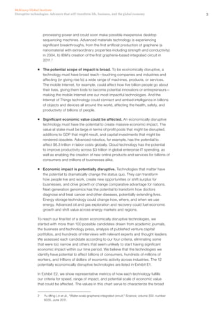 3Disruptive technologies: Advances that will transform life, business, and the global economy
McKinsey Global Institute
processing power and could soon make possible inexpensive desktop
sequencing machines. Advanced materials technology is experiencing
significant breakthroughs, from the first artificial production of graphene (a
nanomaterial with extraordinary properties including strength and conductivity)
in 2004, to IBM’s creation of the first graphene-based integrated circuit in
2011.2
ƒƒ The potential scope of impact is broad. To be economically disruptive, a
technology must have broad reach—touching companies and industries and
affecting (or giving rise to) a wide range of machines, products, or services.
The mobile Internet, for example, could affect how five billion people go about
their lives, giving them tools to become potential innovators or entrepreneurs—
making the mobile Internet one our most impactful technologies. And the
Internet of Things technology could connect and embed intelligence in billions
of objects and devices all around the world, affecting the health, safety, and
productivity of billions of people.
ƒƒ Significant economic value could be affected. An economically disruptive
technology must have the potential to create massive economic impact. The
value at stake must be large in terms of profit pools that might be disrupted,
additions to GDP that might result, and capital investments that might be
rendered obsolete. Advanced robotics, for example, has the potential to
affect $6.3 trillion in labor costs globally. Cloud technology has the potential
to improve productivity across $3 trillion in global enterprise IT spending, as
well as enabling the creation of new online products and services for billions of
consumers and millions of businesses alike.
ƒƒ Economic impact is potentially disruptive. Technologies that matter have
the potential to dramatically change the status quo. They can transform
how people live and work, create new opportunities or shift surplus for
businesses, and drive growth or change comparative advantage for nations.
Next‑generation genomics has the potential to transform how doctors
diagnose and treat cancer and other diseases, potentially extending lives.
Energy storage technology could change how, where, and when we use
energy. Advanced oil and gas exploration and recovery could fuel economic
growth and shift value across energy markets and regions.
To reach our final list of a dozen economically disruptive technologies, we
started with more than 100 possible candidates drawn from academic journals,
the business and technology press, analysis of published venture capital
portfolios, and hundreds of interviews with relevant experts and thought leaders.
We assessed each candidate according to our four criteria, eliminating some
that were too narrow and others that seem unlikely to start having significant
economic impact within our time period. We believe that the technologies we
identify have potential to affect billions of consumers, hundreds of millions of
workers, and trillions of dollars of economic activity across industries. The 12
potentially economically disruptive technologies are listed in Exhibit E1.
In Exhibit E2, we show representative metrics of how each technology fulfills
our criteria for speed, range of impact, and potential scale of economic value
that could be affected. The values in this chart serve to characterize the broad
2	 Yu-Ming Lin et al., “Wafer-scale graphene integrated circuit,” Science, volume 332, number
6035, June 2011.
 
