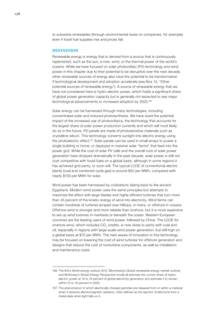 138
to subsidize renewables (through environmental taxes on companies, for example)
even if fossil fuel supplies rise and prices fall.
DEFINITION
Renewable energy is energy that is derived from a source that is continuously
replenished, such as the sun, a river, wind, or the thermal power of the world’s
oceans. While we have focused on solar photovoltaic (PV) technology and wind
power in this chapter due to their potential to be disruptive over the next decade,
other renewable sources of energy also have the potential to be transformative
if technological development and adoption accelerate (see Box 13, “Other
potential sources of renewable energy”). A source of renewable energy that we
have not considered here is hydro-electric power, which holds a significant share
of global power generation capacity but is generally not expected to see major
technological advancements or increased adoption by 2025.166
Solar energy can be harnessed through many technologies, including
concentrated solar and induced photosynthesis. We have sized the potential
impact of the increased use of photovoltaics, the technology that accounts for
the largest share of solar power production currently and which will most likely
do so in the future. PV panels are made of photosensitive materials such as
crystalline silicon. This technology converts sunlight into electric energy using
the photoelectric effect.167
Solar panels can be used in small arrays to power a
single building or home, or deployed in massive solar “farms” that feed into the
power grid. While the cost of solar PV cells and the overall cost of solar power
generation have dropped dramatically in the past decade, solar power is still not
cost competitive with fossil fuels on a global basis, although in some regions it
has achieved grid parity, or soon will. The typical LCOE of conventional electric
plants (coal and combined cycle gas) is around $50 per MWh, compared with
nearly $150 per MWh for solar.
Wind power has been harnessed by civilizations dating back to the ancient
Egyptians. Modern wind power uses the same principles but attempts to
maximize the effect with large blades and highly efficient turbines that turn more
than 45 percent of the kinetic energy of wind into electricity. Wind farms can
contain hundreds of turbines arrayed over hilltops, in rivers, or offshore in oceans.
Offshore wind is stronger and more reliable than onshore, but it is more expensive
to set up wind turbines in riverbeds or beneath the ocean. Western European
countries are the leading users of wind power, followed by China. The LCOE for
onshore wind, which includes CO2
credits, is now close to parity with coal and
oil, especially in regions with large-scale wind power generation, but still high on
a global basis at $70 per MWh. The next waves of innovation in this technology
may be focused on lowering the cost of wind turbines for offshore generation and
designs that reduce the cost of nonturbine components, as well as installation
and maintenance costs.
166	 The IEA’s World energy outlook 2012, Bloomberg’s Global renewable energy market outlook,
and McKinsey’s Global Energy Perspective model all estimate the current share of hydro-
electric power at 16 to 19 percent of global electricity generation and estimate it to remain
within 15 to 18 percent in 2025.
167	 The phenomenon in which electrically charged particles are released from or within a material
when it absorbs electromagnetic radiation, often defined as the ejection of electrons from a
metal plate when light falls on it.
 