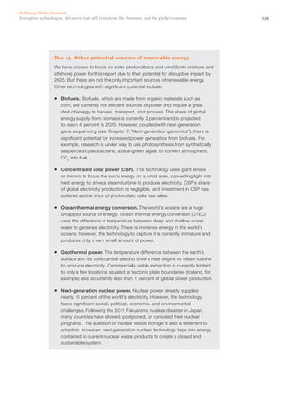 139Disruptive technologies: Advances that will transform life, business, and the global economy
McKinsey Global Institute
Box 13. Other potential sources of renewable energy
We have chosen to focus on solar photovoltaics and wind (both onshore and
offshore) power for this report due to their potential for disruptive impact by
2025. But these are not the only important sources of renewable energy.
Other technologies with significant potential include:
ƒƒ Biofuels. Biofuels, which are made from organic materials such as
corn, are currently not efficient sources of power and require a great
deal of energy to harvest, transport, and process. The share of global
energy supply from biomass is currently 2 percent and is projected
to reach 4 percent in 2025. However, coupled with next-generation
gene sequencing (see Chapter 7, “Next-generation genomics”), there is
significant potential for increased power generation from biofuels. For
example, research is under way to use photosynthesis from synthetically
sequenced cyanobacteria, a blue-green algae, to convert atmospheric
CO2
into fuel.
ƒƒ Concentrated solar power (CSP). This technology uses giant lenses
or mirrors to focus the sun’s energy on a small area, converting light into
heat energy to drive a steam turbine to produce electricity. CSP’s share
of global electricity production is negligible, and investment in CSP has
suffered as the price of photovoltaic cells has fallen.
ƒƒ Ocean thermal energy conversion. The world’s oceans are a huge
untapped source of energy. Ocean thermal energy conversion (OTEC)
uses the difference in temperature between deep and shallow ocean
water to generate electricity. There is immense energy in the world’s
oceans; however, the technology to capture it is currently immature and
produces only a very small amount of power.
ƒƒ Geothermal power. The temperature difference between the earth’s
surface and its core can be used to drive a heat engine or steam turbine
to produce electricity. Commercially viable extraction is currently limited
to only a few locations situated at tectonic plate boundaries (Iceland, for
example) and is currently less than 1 percent of global power production.
ƒƒ Next-generation nuclear power. Nuclear power already supplies
nearly 15 percent of the world’s electricity. However, the technology
faces significant social, political, economic, and environmental
challenges. Following the 2011 Fukushima nuclear disaster in Japan,
many countries have slowed, postponed, or canceled their nuclear
programs. The question of nuclear waste storage is also a deterrent to
adoption. However, next-generation nuclear technology taps into energy
contained in current nuclear waste products to create a closed and
sustainable system.
 